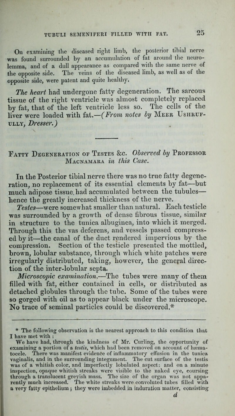 TUBULI SEMENIFERI FILLED WITH FAT. On examining the diseased right limb, the posterior tibial nerve was found surrounded by an accumulation of fat around the neuro- lemma, and of a dull appearance as compared with the same nerve of the opposite side. The veins of the diseased limb, as well as of the opposite side, were patent and quite healthy. The heart had undergone fatty degeneration. The sarcous tissue of the right ventricle was almost completely replaced by fat, that of the left ventricle less so. The cells of the liver were loaded with fat.—(From notes by Meer Ushruf- ully, Dresser.) Fatty Degeneration of Testes &c. Observed by Professor Macnamara in this Case. In the Posterior tibial nerve there was no true fatty degene- ration, no replacement of its essential elements by fat—but much adipose tissue, had accumulated between the tubules— hence the greatly increased thickness of the nerve. Testes—were somewhat smaller than natural. Each testicle was surrounded by a growth of dense fibrous tissue, similar in structure to the tunica albuginea, into which it merged. Through this the vas deferens, and vessels passed compress- ed by it—the canal of the duct rendered impervious by the compression. Section of the testicle presented the mottled, brown, lobular substance, through which white patches were irregularly distributed, taking, however, the general direc- tion of the inter-lobular septa. Microscopic examination.—The tubes were many of them filled with fat, either contained in cells, or distributed as detached globules through the tube. Some of the tubes were so gorged with oil as to appear black under the microscope. No trace of seminal particles could be discovered.* * The following observation is the nearest approach to this condition that I have met with : We have had, through the kindness of Mr. Curling, the opportunity of examining a portion of a testis, which had been removed on account of hsema- tocele. There was manifest evidence of inflammatory effusion in the tunica vaginalis, and in the surrounding integument. The cut surface of the testis was of a whitish color, and imperfectly lobulated aspect: and on a minute inspection, opaque whitish streaks were visible to the naked eye, coursing through a translucent greyish mass. The size of the organ was not appa- rently much increased. The white streaks were convoluted tubes filled with a very fatty epithelium ; they were imbedded in induration matter, consisting d