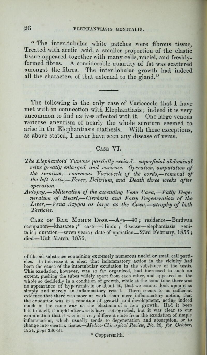 “ The inter-tubular white patches were fibrous tissue. Treated with acetic acid, a smaller proportion of the elastic tissue appeared together with many cells, nuclei, and freshly- formed fibres. A considerable quantity of fat was scattered amongst the fibres. The inter-lobular growth had indeed all the characters of that external to the gland.” The following is the only case of Varicocele that I have met with in connection with Elephantiasis; indeed it is very uncommon to find natives affected with it. One large venous varicose aneurism of nearly the whole scrotum seemed to arise in the Elephantiasis diathesis. With these exceptions, as above stated, I never have seen any disease of veins. Case VI. The Elephantoid Tumour partially excised—superficial abdominal veins greatly enlarged, and varicose. Operation, amputation af the scrotum,—enormous Varicocele of the cords,—removal of the left testis,—Fever, Delirium, and Death three weeks after operation. Autopsy,—obliteration of the ascending Vena Cava,—Fatty Dege- neration of Heart,—Cirrhosis and Fatty Degeneration of the Liver,— Vena Azygos as large as the Cava,—atrophy of both Testicles. Case of Ram Mohun Doss.—Age—40 ; residence—Burdwan occupation—khasaree ;* caste—Hindu ; disease—elephantiasis geni- talis ; duration—seven years ; date of operation—23rd February, 1855 ; died—13 th March, 1855. of fibroid substance containing extremely numerous nuclei or small cell parti- cles. In this case it is clear that inflammatory action in the vicinity had been the cause of the intertubular exudation in the substance of the testis. This exudation, however, was so far organized, had increased to such an extent, pushing the tubes widely apart from each other, and appeared on the whole so decidedly in a condition of growth, while at the same time there was no appearance of hypersemia in or about it, that we cannot look upon it as simply and merely an inflammatory result. There seems to us sufficient evidence that there was more at work than mere inflammatory action, that the exudation was in a condition of growth and development, acting indeed much in the same way as the blastema of a new growth. Had it been left to itself, it might afterwards have retrograded, but it was clear to our examination that it was in a very different state from the exudation of simple inflammation, which usually tends to degeneration and absorption, or to change into cicatrix tissue.—Medico-Chirurgical Review, No. 28, for October, 1854, page 330-31. Coppersmith.
