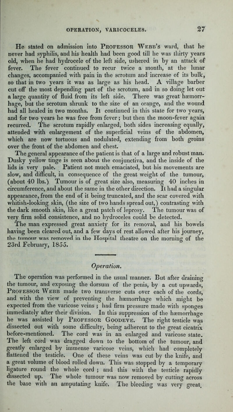 OPERATION, VARICOCELES. He stated on admission into Professor Webb’s ward, that he never had syphilis, and his health had been good till he was thirty years old, when he had hydrocele of the left side, ushered in by an attack of fever. The fever continued to recur twice a month, at the lunar changes, accompanied with pain in the scrotum and increase of its bulk, so that in two years it was as large as his head. A village barber cut off the most depending part of the scrotum, and in so doing let out a large quantity of fluid from its left side. There was great haemorr- hage, but the scrotum shrunk to the size of an orange, and the wound had all healed in two months. It continued in this state for two years, and for two years he was free from fever; but then the moon-fever again recurred. The scrotum rapidly enlarged, both sides increasing equally, attended with enlargement of the superficial veins of the abdomen, which are now tortuous and nodulated, extending from both groins over the front of the abdomen and chest. The general appearance of the patient is that of a large and robust man. Dusky yellow tinge is seen about the conjunctiva, and the inside of the lids is very pale. Patient not much emaciated, but his movements are slow, and difficult, in consequence of the great weight of the tumour, (about 40 lbs.) Tumour is of great size also, measuring 40 inches in circumference, and about the same in the other direction. It had a singular appearance, from the end of it being truncated, and the scar covered with whitish-looking skin, (the size of two hands spread out,) contrasting with the dark smooth skin, like a great patch of leprosy. The tumour was of very firm solid consistence, and no hydroceles could be detected. The man expressed great anxiety for its removal, and his bowels having been cleared out, and a few days of rest allowed after his journey, the tumour was removed in the Hospital theatre on the morning of the 23rd February, 1855. Operation. The operation was performed in the usual manner. But after draining the tumour, and exposing the dorsum of the penis, by a cut upwards, Professor Webb made two transverse cuts over each of the cords, and with the view of preventing the haemorrhage which might be expected from the varicose veins ; had firm pressure made with sponges immediately after their division. In this suppression of the haemorrhage he was assisted by Professor Goodeve. The right testicle was dissected out with some difficulty, being adherent to the great cicatrix before-mentioned. The cord was in an enlarged and varicose state. The left cord was dragged down to the bottom of the tumour, and greatly enlarged by immense varicose veins, which had completely flattened the testicle. One of these veins was cut by the knife, and a great volume of blood rolled down. This was stopped by a temporary ligature round the whole cord ; and this with the testicle rapidly dissected up. The whole tumour was now removed by cutting across the base with an amputating knife. The bleeding was very great.
