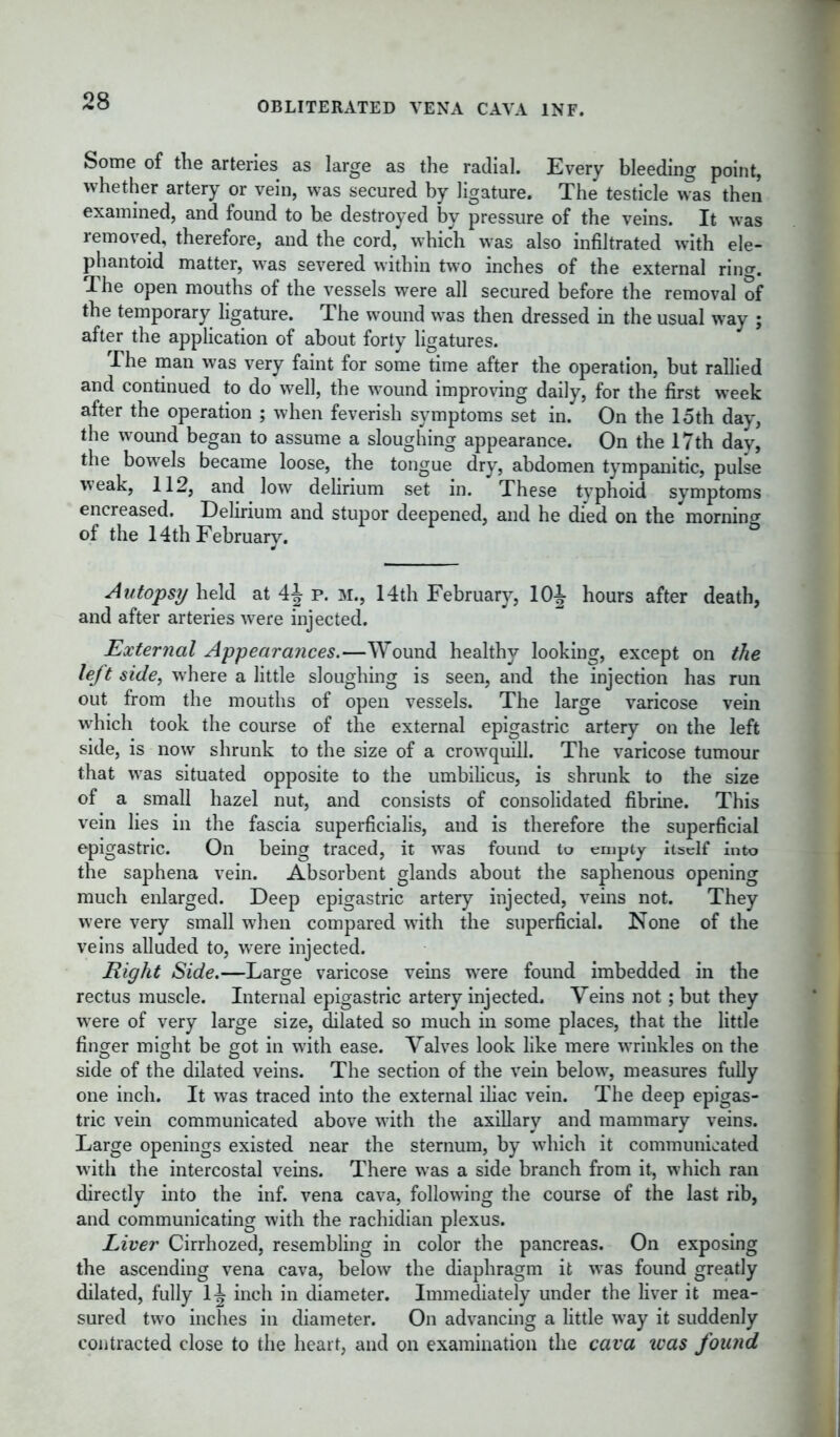 OBLITERATED VENA CAVA INF. Some of the arteries as large as the radial. Every bleeding point, whether artery or vein, was secured by ligature. The testicle was then examined, and found to he destroyed by pressure of the veins. It was removed, therefore, and the cord, which was also infiltrated with ele- phantoid matter, was severed within two inches of the external rinor. The open mouths of the vessels were all secured before the removal of the temporary ligature. The wound was then dressed in the usual way ; after the application of about forty ligatures. The man was very faint for some time after the operation, but rallied and continued to do well, the wound improving daily, for the first week after the operation ; when feverish symptoms set in. On the 15th day, the wound began to assume a sloughing appearance. On the 17th day, the bowels became loose, the tongue dry, abdomen tympanitic, pulse weak, 112, and low delirium set in. These typhoid symptoms encreased. Delirium and stupor deepened, and he died on the morning of the 14th February. Autopsy held at 4J p. m., 14th February, 10 J hours after death, and after arteries were injected. External Appearances.—Wound healthy looking, except on the left side, where a little sloughing is seen, and the injection has run out from the mouths of open vessels. The large varicose vein which took the course of the external epigastric artery on the left side, is now shrunk to the size of a crowquill. The varicose tumour that was situated opposite to the umbilicus, is shrunk to the size of a small hazel nut, and consists of consolidated fibrine. This vein lies in the fascia superficialis, and is therefore the superficial epigastric. On being traced, it was found to empty itself into the saphena vein. Absorbent glands about the saphenous opening much enlarged. Deep epigastric artery injected, veins not. They were very small when compared with the superficial. None of the veins alluded to, were injected. Right Side.—Large varicose veins were found imbedded in the rectus muscle. Internal epigastric artery injected. Veins not; but they were of very large size, dilated so much in some places, that the little finger might be got in with ease. Valves look like mere wrinkles on the side of the dilated veins. The section of the vein below, measures fully one inch. It was traced into the external iliac vein. The deep epigas- tric vein communicated above with the axillary and mammary veins. Large openings existed near the sternum, by which it communicated with the intercostal veins. There was a side branch from it, which ran directly into the inf. vena cava, following the course of the last rib, and communicating with the rachidian plexus. Liver Cirrhozed, resembling in color the pancreas. On exposing the ascending vena cava, below the diaphragm it was found greatly dilated, fully 1^ inch in diameter. Immediately under the liver it mea- sured two inches in diameter. On advancing a little way it suddenly contracted close to the heart, and on examination the cava tvas found