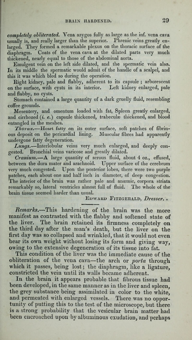 completely obliterated. Vena azygos fully as large as the inf. vena cava usually is, and really larger than the superior. Phrenic veins greatly en- larged. They formed a remarkable plexus on the thoracic surface of the diaphragm. Coats of the vena cava at the dilated parts very much thickened, nearly equal to those of the abdominal aorta. Emulgent vein on the left side dilated, and the spermatic vein also. In its middle the spermatic would admit of the handle of a scalpel, and this it was which bled so during the operation. Right kidney, pale and flabby, adherent to its capsule ; arborescent on the surface, with cysts in its interior. Left kidney enlarged, pale and flabby, no cysts. Stomach contained a large quantity of a dark gruelly fluid, resembling coffee grounds. Mesentery, and omentum loaded with fat, Spleen greatly enlarged, and cirrhozed (i. e.) capsule thickened, trabeculae thickened, and blood entangled in the meshes. Thorax.—Heart fatty on its outer surface, soft patches of fibrin- ous deposit on the pericardial lining. Muscular fibres had apparently undergone fatty degeneration. Lungs.—Interlobular veins very much enlarged, and deeply con- gested. Bronchial veins varicose and greatly dilated. Cranium.—A large quantity of serous fluid, about 4 oz., effused, between the dura mater and arachnoid. Upper surface of the cerebrum very much congested. Upon the posterior lobes, there were two purple patches, each about one and half inch in diameter, of deep congestion. The interior of the brain was rather pale and ancemic, corpora striata remarkably so, lateral ventricles almost full of fluid. The whole of the brain tissue seemed harder than usual. Edward Fitzgerald, Dresser. . Remarks.—This hardening of the brain was the more manifest as contrasted with the flabby and softened state of the liver. The brain retained its firmness completely on the third day after the man's death, but the liver on the first day was so collapsed and wrinkled, that it would not even bear its own weight without losing its form and giving way, owing to the extensive degeneration of its tissue into fat. This condition of the liver was the immediate cause of the obliteration of the vena cava—the arch or porta through which it passes, being lost; the diaphragm, like a ligature, constricted the vein until its walls became adherent. In the brain it appears probable that fibrous tissue had been developed, in the same manner as in the liver and spleen, the grey substance being assimilated in color to the white, and permeated with enlarged vessels. There was no oppor- tunity of putting this to the test of the microscope, but there is a strong probability that the vesicular brain matter had been encroached upon by albuminous exudation, and perhaps