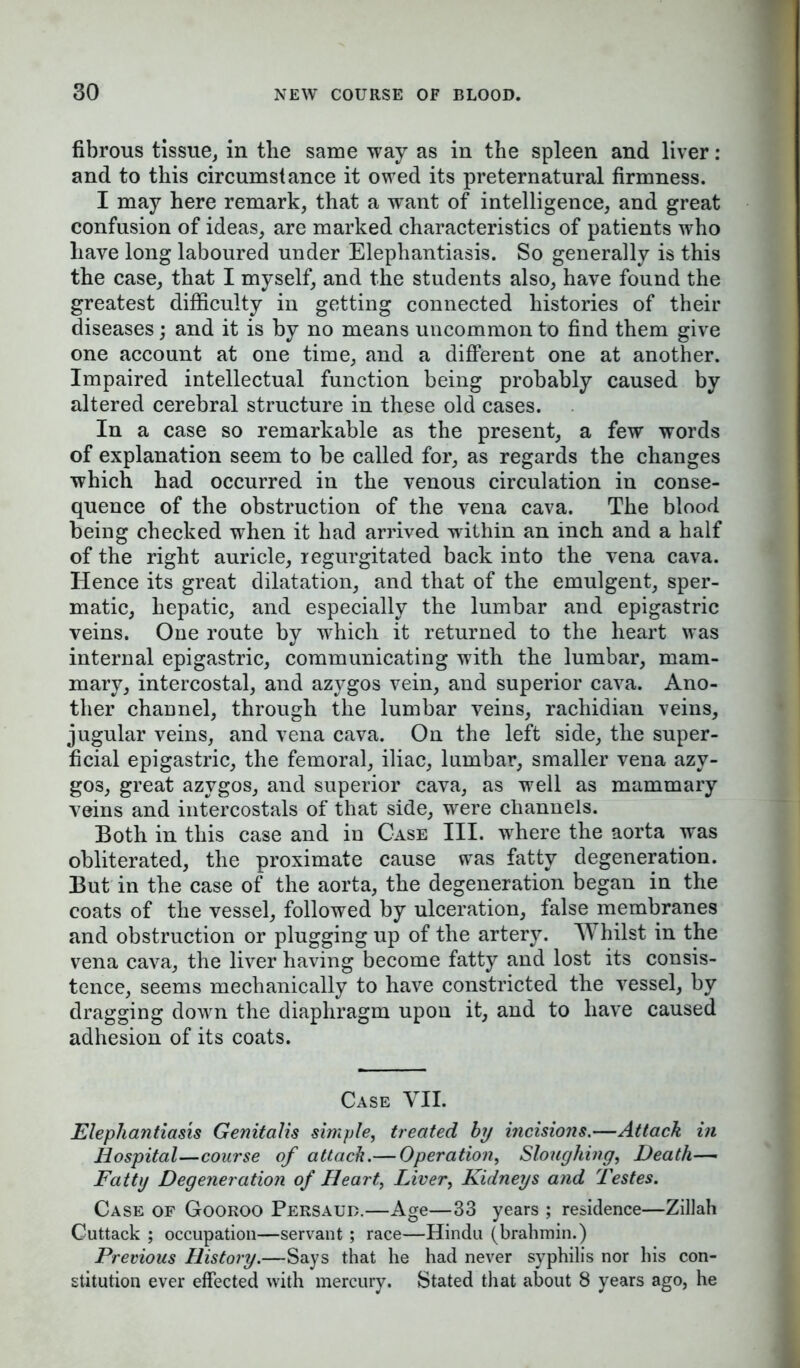 fibrous tissue, in the same way as in the spleen and liver : and to this circumstance it owed its preternatural firmness. I may here remark, that a want of intelligence, and great confusion of ideas, are marked characteristics of patients who have long laboured under Elephantiasis. So generally is this the case, that I myself, and the students also, have found the greatest difficulty in getting connected histories of their diseases; and it is by no means uncommon to find them give one account at one time, and a different one at another. Impaired intellectual function being probably caused by altered cerebral structure in these old cases. In a case so remarkable as the present, a few words of explanation seem to be called for, as regards the changes which had occurred in the venous circulation in conse- quence of the obstruction of the vena cava. The blood being checked when it had arrived within an inch and a half of the right auricle, regurgitated back into the vena cava. Hence its great dilatation, and that of the emulgent, sper- matic, hepatic, and especially the lumbar and epigastric veins. One route by which it returned to the heart was internal epigastric, communicating with the lumbar, mam- mary, intercostal, and azygos vein, and superior cava. Ano- ther channel, through the lumbar veins, rachidian veins, jugular veins, and vena cava. On the left side, the super- ficial epigastric, the femoral, iliac, lumbar, smaller vena azy- gos, great azygos, and superior cava, as well as mammary veins and intercostals of that side, were channels. Both in this case and in Case III. where the aorta was obliterated, the proximate cause was fatty degeneration. But in the case of the aorta, the degeneration began in the coats of the vessel, followed by ulceration, false membranes and obstruction or plugging up of the artery. Whilst in the vena cava, the liver having become fatty and lost its consis- tence, seems mechanically to have constricted the vessel, by dragging down the diaphragm upon it, and to have caused adhesion of its coats. Case VII. Elephantiasis Genitalis simple, treated by incisions.—Attach in Hospital—course of attach.— Operation, Sloughing, Death— Fatty Degeneration of Heart, Liver, Kidneys and Testes. Case of Gooroo Persaud.—Age—33 years ; residence—Zillah Cuttack ; occupation—servant ; race—Hindu (brahmin.) Previous History.—Says that he had never syphilis nor his con- stitution ever effected with mercury. Stated that about 8 years ago, he