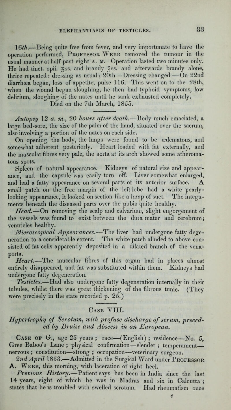 16M.—Being quite free from fever, and very importunate to have the operation performed, Professor Webb removed the tumour in the usual manner at half past eight A. M. Operation lasted two minutes only. He had tinct. opii. 3ss. and hrandy ^ss. and afterwards brandy alone, thrice repeated: dressing as usual; 20th—Dressing changed.—On 22nd diarrhoea began, loss of appetite, pulse 116. This went on to the 28th, when the wound began sloughing, he then had typhoid symptoms, low delirium, sloughing of the nates until he sank exhausted completely. Died on the 7th March, 1855. Autopsy 12 a. m., 20 hours after death.—Body much emaciated, a large bed-sore, the size of the palm of the hand, situated over the sacrum, also involving a portion of the nates on each side. On opening the body, the lungs were found to be cedematous, and somewhat adherent posteriorly. Heart loaded with fat externally, and the muscular fibres very pale, the aorta at its arch showed some atheroma- tous spots. Spleen of natural appearance. Kidneys of natural size and appear- ance, and the capsule was easily torn off. Liver somewhat enlarged, and had a fatty appearance on several parts of its anterior surface. A small patch on the free margin of the left lobe had a white pearly- looking appearance, it looked on section like a lump of suet. The integu- ments beneath the diseased parts over the pubis quite healthy. Head.—On removing the scalp and calvarium, slight engorgement of the vessels was found to exist between the dura mater and cerebrum; ventricles healthy. Microscopical Appearances.—The liver had undergone fatty dege- neration to a considerable extent. The white patch alluded to above con- sisted of fat cells apparently deposited in a dilated branch of the vena- porta. Heart.—The muscular fibres of this organ had in places almost entirely disappeared, and fat was substituted within them. Kidneys had undergone fatty degeneration. Testicles.—Had also undergone fatty degeneration internally in their tubules, whilst there was great thickening of the fibrous tunic. (They were precisely in the state recorded p. 25.) Case VIII. Hypertrophy of Scrotum, ivith profuse discharge of serum, preced- ed by Bruise and Abscess in an European. Case of G., age 25 years ; race—(English) ; residence—No. 5, Gree Baboo’s Lane ; physical confirmation—slender ; temperament— nervous ; constitution—strong ; occupation—veterinary surgeon. 2nd April 1853.—Admitted in the Surgical Ward under PROFESSOR A. Webb, this morning, with laceration of right heel. Previous History.—Patient says has been in India since the last 14 years, eight of which he was in Madras and six in Calcutta ; states that he is troubled with swelled scrotum. Had rheumatism once e