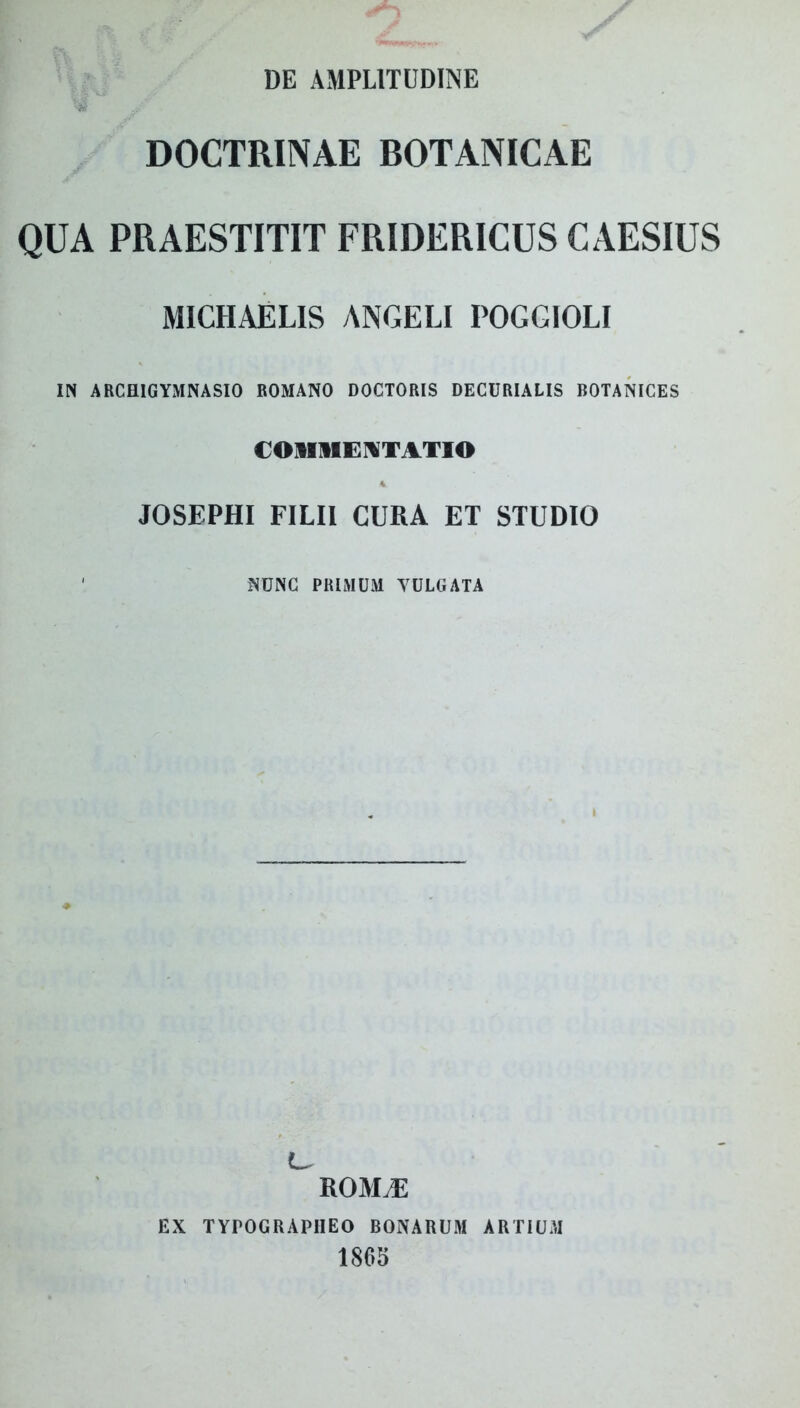 DE AMPLITUDINE DOCTRINAE BOTANICAE QUA PRAESTITIT FRIDERICUS CAESIUS MICHAELIS ANGELI POGGIOLI IN ARCHIGYMNASIO ROMANO DOCTORIS DECURIALIS BOTANICES COMMENTATIO JOSEPHI FILII CURA ET STUDIO ' NUNC PRIMUM YULGATA ROMiE EX TYrOGRAPIIEO BONARUM ARTIUM 1865