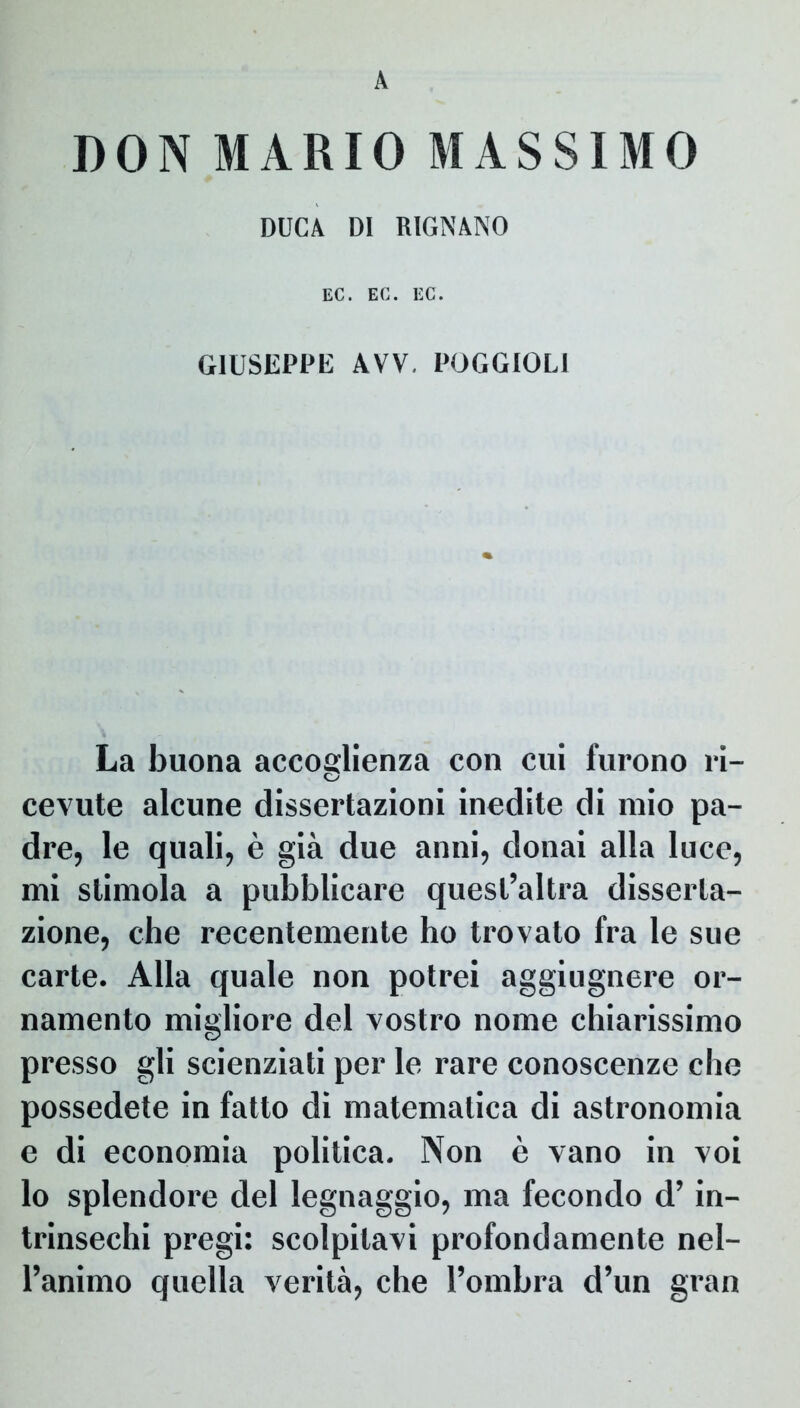 A DON MARIO MASSIMO DUCA DI RIGNANO EC. EC. EC. G1USEPPE AVV. POGGIOLI La buona accoglienza con cui furono ri- cevute alcune dissertazioni inedite di mio pa- dre, le quali, e gia due anni, donai alia luce, mi slimola a pubblicare quest’altra disserla- zione, che recentemente ho trovato fra le sue carte. Alia quale non potrei aggiugnere or- namento migliore dei vostro nome chiarissimo presso gli scienziati per le rare conoscenze che possedete in fatto di matematica di astronomia e di economia politica. Non e vano in voi lo splendore dei legnaggio, ma fecondo d’ in- trinsechi pregi: scolpitavi profondamente nel- l’animo quella verita, che 1’ombra d’un gran