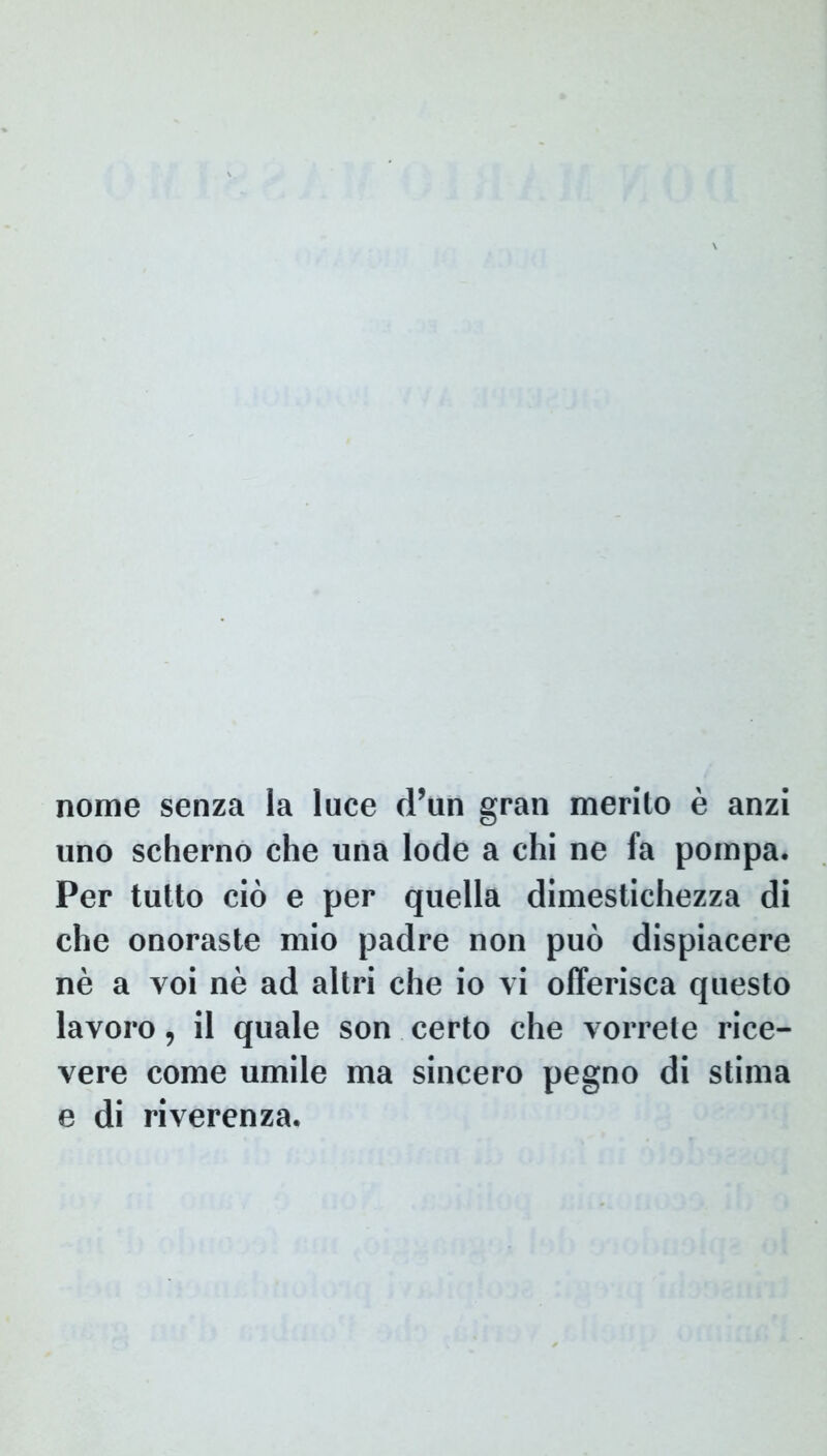 nome senza la luce d’un gran merilo e anzi uno scherno che una lode a chi ne fa pompa. Per tutto cio e per quella dimestichezza di che onoraste mio padre non puo dispiacere ne a voi ne ad altri che io vi offerisca questo lavoro, il quale son certo che vorrele rice- vere come umile ma sincero pegno di stima e di riverenza.