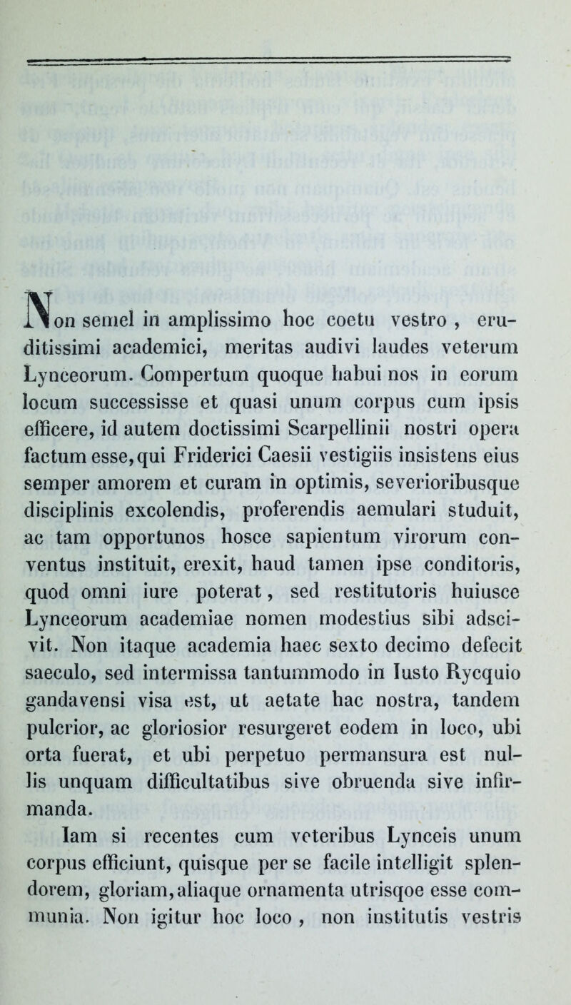 ]\on semel in amplissimo hoc coetu vestro , eru- ditissimi academici, meritas audivi laudes veterum Lynceorum. Compertum quoque habui nos in eorum locum successisse et quasi unum corpus cum ipsis efficere, id autem doctissimi Scarpellinii nostri opera factum esse, qui Friderici Caesii vestigiis insistens eius semper amorem et curam in optimis, severioribusque disciplinis excolendis, proferendis aemulari studuit, ac tam opportunos hosce sapientum virorum con- ventus instituit, erexit, haud tamen ipse conditoris, quod omni iure poterat, sed restitutoris huiusce Lynceorum aeademiae nomen modestius sibi adsci- vit. Non itaque academia haec sexto decimo defecit saeculo, sed intermissa tantummodo in Iusto Rycquio gandavensi visa est, ut aetate hac nostra, tandem pulcrior, ac gloriosior resurgeret eodem in loco, ubi orta fuerat, et ubi perpetuo permansura est nul- lis unquam difficultatibus sive obruenda sive infir- manda. Iam si recentes cum veteribus Lynceis unum corpus efficiunt, quisque per se facile intelligit splen- dorem, gloriam, aliaque ornamenta utrisqoe esse com- munia. Non igitur hoc loco , non institutis vestris