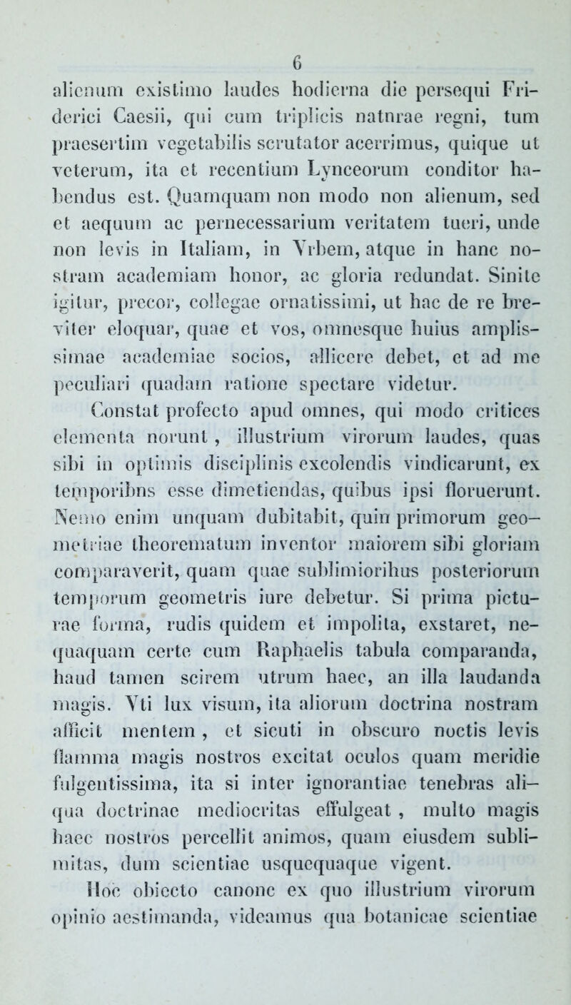 alienum existimo laudes hodierna die persequi Fri- derici Caesii, qui cum triplicis naturae regni, tum praesertim vegetabilis scrutator acerrimus, quique ut veterum, ita et recentium Lynceorum conditor ha- bendus est. Quamquam non modo non alienum, sed et aequum ac pernecessarium veritatem tueri, unde non levis in Italiam, in Yrbem, atque in hanc no- stram academiam honor, ac gloria redundat. Sinite igitur, precor, collegae ornatissimi, ut hac de re bre- viter eloquar, quae et vos, omnesque huius amplis- simae academiae socios, allicere debet, et ad me peculiari quadam ratione spectare videtur. Constat profecto apud omnes, qui modo criticos elementa norunt, illustrium virorum laudes, quas sibi in optimis disciplinis excolendis vindicarunt, ex temporibns esse dimetiendas, quibus ipsi floruerunt. Nemo enim unquam dubitabit, quin primorum geo- metriae theorematum inventor maiorem sibi gloriam comparaverit, quam quae sublimioribus posteriorum temporum geometris iure debetur. Si prima pictu- rae forma, rudis quidem et impolita, exstaret, ne- quaquam certe cum Raphaelis tabula comparanda, haud tamen scirem utrum haec, an illa laudanda magis. Yti lux visum, ita aliorum doctrina nostram afficit mentem, et sicuti in obscuro noctis levis flamma magis nostros excitat oculos quam meridie fulgentissima, ita si inter ignorantiae tenebras ali- qua doctrinae mediocritas effulgeat , multo magis haec nostros percellit animos, quam eiusdem subli- mitas, dum scientiae usquequaque vigent. Hoc obiccto canone ex quo illustrium virorum opinio aestimanda, videamus qua botanicae scientiae