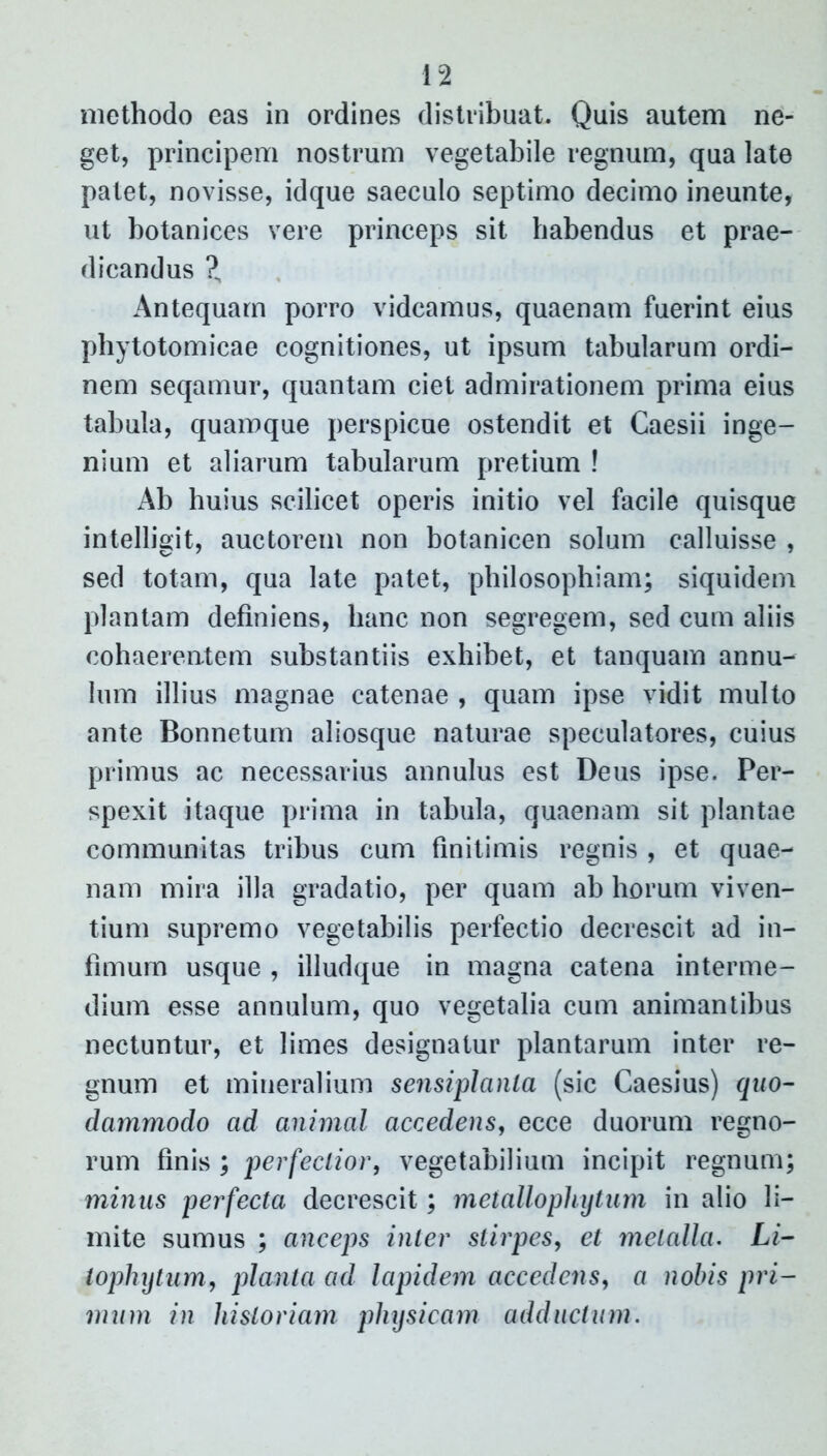 methodo eas in ordines distribuat. Quis autem ne- get, principem nostrum vegetabile regnum, qua late patet, novisse, idque saeculo septimo decimo ineunte, ut botanices vere princeps sit habendus et prae- dicandus ?„ Antequam porro videamus, quaenam fuerint eius phytotomicae cognitiones, ut ipsum tabularum ordi- nem seqamur, quantam ciet admirationem prima eius tabula, quamque perspicue ostendit et Caesii inge- nium et aliarum tabularum pretium ! Ab huius scilicet operis initio vel facile quisque intelligit, auctorem non botanicen solum calluisse , sed totam, qua late patet, philosophiam; siquidem plantam definiens, hanc non segregem, sed cum aliis cohaerentem substantiis exhibet, et tanquam annu- Jum illius magnae catenae , quam ipse vidit multo ante Bonnetum aliosque naturae speculatores, cuius primus ac necessarius annulus est Deus ipse. Per- spexit itaque prima in tabula, quaenam sit plantae communitas tribus cum finitimis regnis , et quae- nam mira illa gradatio, per quam ab horum viven- tium supremo vegetabilis perfectio decrescit ad in- fimum usque , illudque in magna catena interme- dium esse annulum, quo vegetalia cum animantibus nectuntur, et limes designatur plantarum inter re- gnum et mineralium sensiplanta (sic Caesius) quo- dammodo ad animal accedens, ecce duorum regno- rum finis ; perfectior, vegetabilium incipit regnum; minus perfecta decrescit; metallo phy tum in alio li- mite sumus ; anceps inter stirpes, et metalla. Li- tophytum, planta ad lapidem accedens, a nobis pri- mum in historiam physicam adductum.