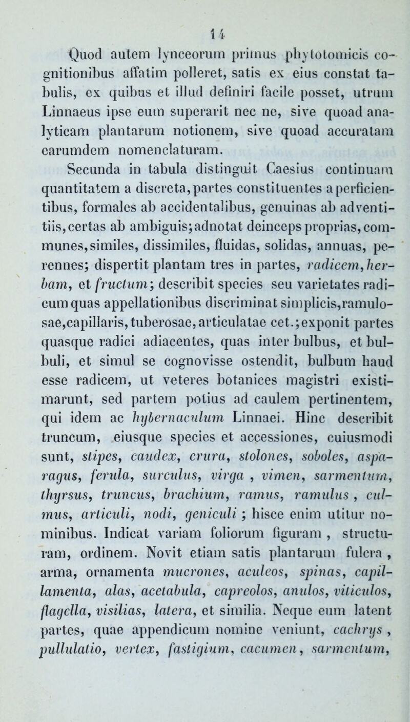 Quod autem lynceorum primus phytotomicis co- gnitionibus affatim polleret, satis ex eius constat ta- bulis, ex quibus et illud definiri facile posset, utrum Linnaeus ipse eum superavit nec ne, sive quoad ana- lyticam plantarum notionem, sive quoad accuratam earumdem nomenclaturam. Secunda in tabula distinguit Caesius continuam quantitatem a discreta, partes constituentes a perficien- tibus, formales ab accidentalibus, genuinas ab adventi- tiis,certas ab ambiguis; adnotat deinceps proprias, com- munes, similes, dissimiles, fluidas, solidas, annuas, pe- rennes; dispertit plantam tres in partes, radicem, her- bam, et fructum; describit species seu varietates radi- cum quas appellationibus discriminat simplicis,ramulo- sae,capillaris, tuberosae, articulatae cet.;exponit partes quasque radici adiacentes, quas inter bulbus, et bul- buli, et simul se cognovisse ostendit, bulbum haud esse radicem, ut veteres botanices magistri existi- marunt, sed partem potius ad caulem pertinentem, qui idem ac hybernaculum Linnaei. Hinc describit truncum, eiusque species et accessiones, cuiusmodi sunt, stipes, caudex, crura, stolones, soboles, aspa- ragus, ferula, surculus, virga , vimen, sarmentum, thyrsus, truncus, brachium, ramus, ramulus , cul- mus, articuli, nodi, geniculi; hisce enim utitur no- minibus. Indicat variam foliorum figuram , structu- ram, ordinem. Novit etiam satis plantarum fulcra , arma, ornamenta mucrones, acideos, spinas, capil- lamenta, alas, acetabula, capreolos, anulos, viticulos, flagella, visilias, latera, et similia. Neque eum latent partes, quae appendicum nomine veniunt, cachrys , pullulatio, vertex, fastigium, cacumen, sarmentum,