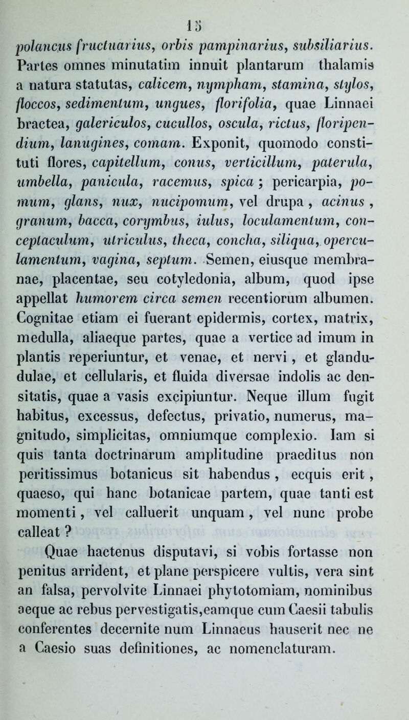 1 D polancxis fructuar ius, orbis pampinarius, subsiliarius. Partes omnes minutatim innuit plantarum thalamis a natura statutas, calicem, nympham, stamina, stylos, floccos, sedimentum, ungues, florifolia, quae Linnaei bractea, galericulos, cucullos, oscula, rictus, /loripen- dium, lanugines, comam. Exponit, quomodo consti- tuti flores, capitellum, conus, verticillum, patenda, umbella, panicula, racemus, spica; pericarpia, po- mum, glans, nux, nucipomum, vel drupa , acinus , granum, bacca, corymbus, iulus, loculamentum, con- ceptaculum, utriculus, theca, concha, siliqua, opercu- lamentum, vagina, sepium. Semen, eiusque membra- nae, placentae, seu cotyledonia, album, quod ipse appellat humorem circa semen recentiorum albumen. Cognitae etiam ei fuerant epidermis, cortex, matrix, medulla, aliaeque partes, quae a vertice ad imum in plantis reperiuntur, et venae, et nervi, et glandu- dulae, et cellularis, et fluida diversae indolis ac den- sitatis, quae a vasis excipiuntur. Neque illum fugit habitus, excessus, defectus, privatio, numerus, ma- gnitudo, simplicitas, omniumque complexio. lam si quis tanta doctrinarum amplitudine praeditus non peritissimus botanicus sit habendus, ecquis erit, quaeso, qui hanc botanicae partem, quae tanti est momenti, vel calluerit unquam, vel nunc probe calleat ? Quae hactenus disputavi, si vobis fortasse non penitus arrident, et plane perspicere vultis, vera sint an falsa, pervolvite Linnaei phylotomiam, nominibus aeque ac rebus pervestigatis,eamque cum Caesii tabulis conferentes decernite num Linnaeus hauserit nec ne a Caesio suas definitiones, ac nomenclaturam.