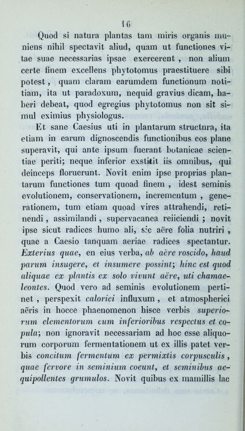 Quod si natura plantas tam miris organis mu- niens nihil spectavit aliud, quam ut functiones vi- tae suae necessarias ipsae exercerent , non alium certe finem excellens phytotomus praestituere sibi potest, quam claram earumdem functionum noti- tiam, ita ut paradoxum, nequid gravius dicam, ha- beri debeat, quod egregius phytotomus non sit si- mul eximius physiologus. Et sane Caesius uti in plantarum structnra, ita etiam in earum dignoscendis functionibus eos plane superavit, qui ante ipsum fuerant botanieae scien- tiae periti; neque inferior exstitit iis omnibus, qui deinceps floruerunt. Novit enim ipse proprias plan- tarum functiones tum quoad finem , idest seminis evolutionem, conservationem, incrementum , gene- rationem, tum etiam quoad vires attrahendi, reti- nendi , assimilandi , supervacanea reficiendi ; novit ipse sicut radices humo ali, sic aere folia nutriri , quae a Caesio tanquam aeriae radices spectantur. Exterius quae, en eius verba, ab aere roscido, haud parum insugere, et insumere possint; hinc est quod aliquae ex plantis ex solo vivunt aere, uti chamae- leontes. Quod vero ad seminis evolutionem perti- net , perspexit calorici influxum , et atmospherici aeris in hocce phaenomenon hisce verhis superio- rum elementorum cum inferioribus respectus et co- pula;; non ignoravit necessariam ad hoc esse aliquo- rum corporum fermentationem ut ex illis patet ver- bis concitum fermentum ex permixtis corpusculis , quae fervore in seminium coeunt, et seminibus ae- quipollenles grumulos. Novit quibus ex mamillis lac