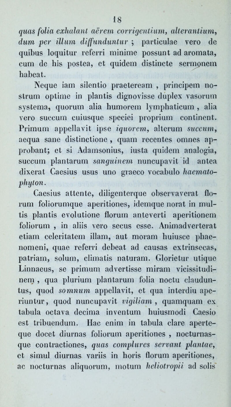 quas folia exhalant aerem corrigentium, alterantium, dum per illum diffunduntur ; particulae vero de quibus loquitur referri minime possunt ad aromata, cum de his postea, et quidem distincte sermpnem habeat. Neque iam silentio praeteream , principem no- strum optime in plantis dignovisse duplex vasorum systema, quorum alia humorem lymphaticum , alia vero succum cuiusque speciei proprium continent. Primum appellavit ipse iquorem, alterum succum, aequa sane distinctione , quam recentes omnes ap- probant; et si Adamsonius, iusta quidem analogia, succum plantarum sanguinem nuncupavit id antea dixerat Caesius usus uno graeco vocabulo haemato- phyton. Caesius attente, diligenterque observaverat flo- rum foliorumque aperitiones, idemque norat in mul- tis plantis evolutione florum anteverti aperitionem foliorum , in aliis vero secus esse. Animadverterat etiam celeritatem illam, aut moram huiusce phae- nomeni, quae referri debeat ad causas extrinsecas, patriam, solum, climatis naturam. Glorietur utique Linnaeus, se primum advertisse miram vicissitudi- nem , qua plurium plantarum folia noctu claudun- tus, quod somnum appellavit, et qua interdiu ape- riuntur, quod nuncupavit vigiliam, quamquam ex tabula octava decima inventum huiusmodi Caesio est tribuendum. Hac enim in tabula clare aperte- que docet diurnas foliorum aperitiones , nocturnas- que contractiones, quas complures servant plantae, et simul diurnas variis in horis florum aperitiones, ac nocturnas aliquorum, motum heliotropii ad solis