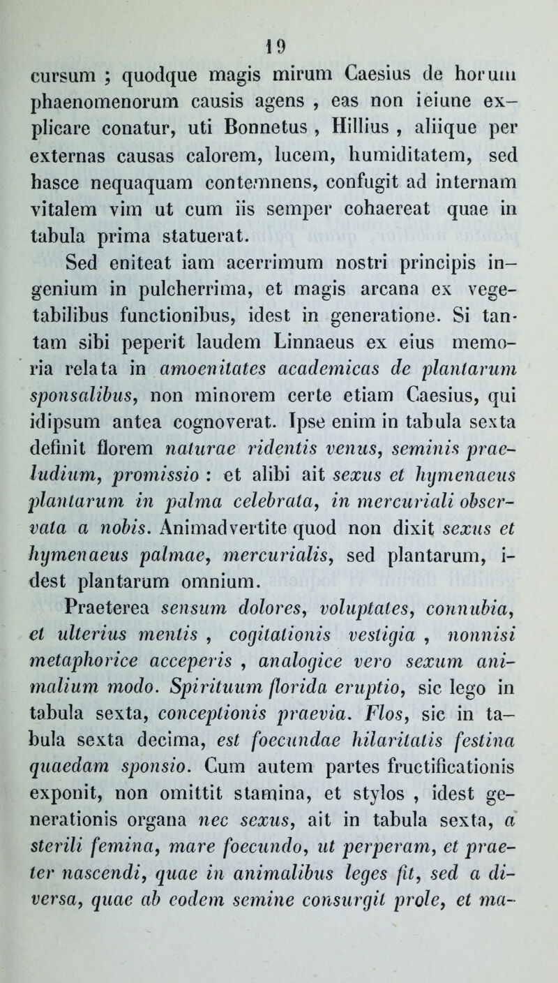 cursum ; quodque magis mirum Caesius de horum phaenomenorum causis agens , eas non ieiune ex- plicare conatur, uti Bonnetus , Hillius , aliique per externas causas calorem, lucem, humiditatem, sed hasce nequaquam contemnens, confugit ad internam vitalem vim ut cum iis semper cohaereat quae in tabula prima statuerat. Sed eniteat iam acerrimum nostri principis in- genium in pulcherrima, et magis arcana ex vege- tabilibus functionibus, idest in generatione. Si tan- tam sibi peperit laudem Linnaeus ex eius memo- ria relata in amoenitates academicas de plantarum sponsalibus, non minorem certe etiam Caesius, qui id ipsum antea cognoverat. Ipse enim in tabula sexta definit florem naturae ridentis venus, seminis prae- ludium, promissio : et alibi ait sexus et hymenaeus plantarum in palma celebrata, in mercuriali obser- vata a nobis. Animadvertite quod non dixit sexus et hymenaeus palmae, mer curialis, sed plantarum, i- dest plantarum omnium. Praeterea sensum dolores, voluptates, connubia, et ulterius mentis , cogitationis vestigia , nonnisi metaphorice acceperis , analogice vero sexum ani- malium modo. Spirituum florida eruptio, sic lego in tabula sexta, conceptionis praevia. Flos, sic in ta- bula sexta decima, est foecundae hilaritatis festina quaedam sponsio. Cum autem partes fructificationis exponit, non omittit stamina, et stylos , idest ge- nerationis organa nec sexus, ait in tabula sexta, a sterili femina, mare foecundo, ut perperam, et prae- ter nascendi, quae in animalibus leges fit, sed a di- versa, quae ab eodem semine consurgit prole, et ma-