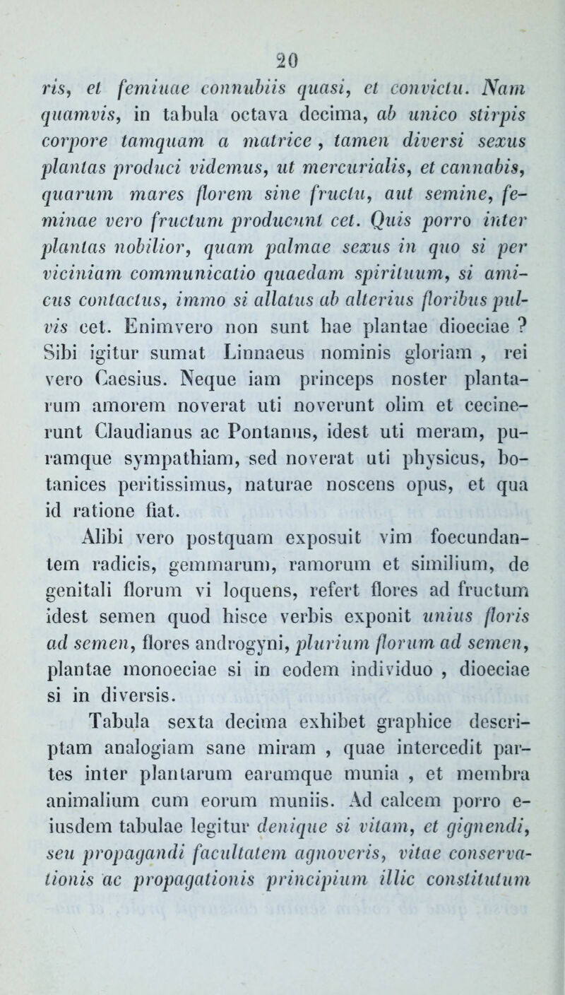 ris, et feminae connubiis quasi, et convictu. Nam quamvis, in tabula octava decima, ab unico stirpis corpore tamquam a matrice , tamen diversi sexus plantas produci videmus, ut mercurialis, et cannabis, quarum mares florem sine fructu, aut semine, fe- minae vero fructum producunt cet. Quis porro inter plantas nobilior, quam palmae sexus in quo si per viciniam communicatio quaedam spirituum, si ami- cus contactus, immo si allatus ab alterius floribus pul- vis cet. Enimvero non sunt hae plantae dioeciae ? Sibi igitur sumat Linnaeus nominis gloriam , rei vero Caesius. Neque iam princeps noster planta- rum amorem noverat uti noverunt olim et cecine- runt Claudianus ac Pontanus, idest uti meram, pu- ramque sympathiam, sed noverat uti physicus, bo- tanices peritissimus, naturae noscens opus, et qua id ratione fiat. Alibi vero postquam exposuit vim foecundan- tem radicis, gemmarum, ramorum et similium, de genitali florum vi loquens, refert flores ad fructum idest semen quod hisce verbis exponit unius floris ad semen, flores androgyni, plurium florum ad semen, plantae monoeciae si in eodem individuo , dioeciae si in diversis. Tabula sexta decima exhibet graphice descri- ptam analogiam sane miram , quae intercedit par- tes inter plantarum earumque munia , et membra animalium cum eorum muniis. Ad calcem porro e- iusdem tabulae legitur denique si vitam, et gignendi, seu propagandi facultatem agnoveris, vitae conserva- tionis ac propagationis principium illic constitutum