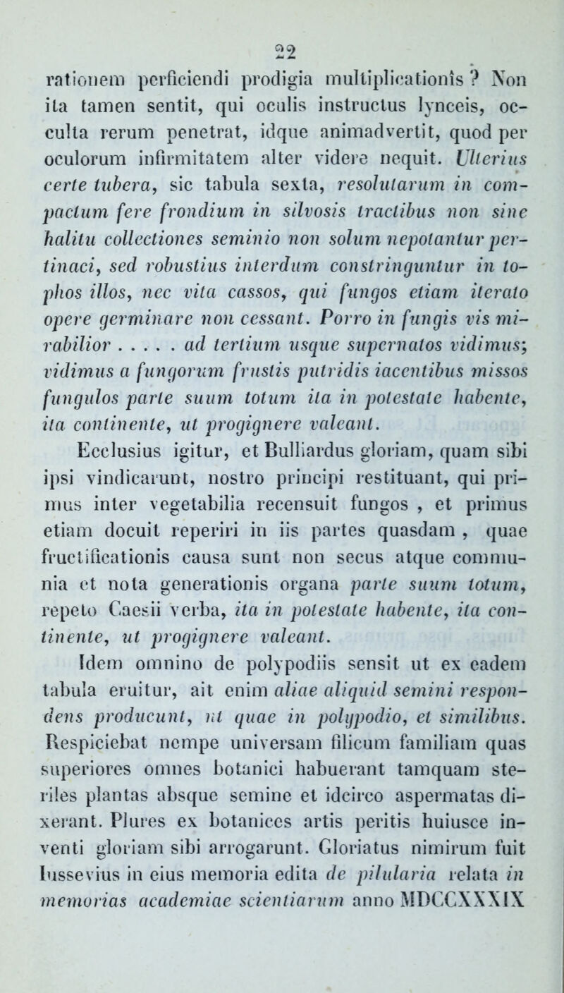 rationem perficiendi prodigia multiplicationis ? Non ita tamen sentit, qui oculis instructus lynceis, oc- culta rerum penetrat, idque animadvertit, quod per oculorum infirmitatem alter videre nequit. Ullerius certe tubera, sic tabula sexta, resolutarum in com- pactum fere frondium in silvosis tractibus non sine halitu collectiones seminio non solum nepotantur per- tinaci, sed robustius interdum constringuntur in to- phos illos, nec vita cassos, qui fungos etiam iterato opere germinare non cessant. Porro in fungis vis mi- rabilior ad tertium usque supernatos vidimus; vidimus a fungorum frustis putridis iaccntibus missos f ungulos parte suum totum ita in potestate habente, ita continente, ut progignere valeant. Ecclusius igitur, et Bulliardus gloriam, quam sibi ipsi vindicarunt, nostro principi restituant, qui pri- mus inter vegetabilia recensuit fungos , et primus etiam docuit reperiri in iis partes quasdam , quae fructificationis causa sunt non secus atque commu- nia et nota generationis organa parte suum lotum, repeto Caesii verba, ita in potestate habente, ita con- tinente, ut progignere valeant. Idem omnino de pol) podiis sensit ut ex eadem tabula eruitur, ait enim aliae aliquid semini respon- dens producunt, nt quae in polgpodio, et similibus. Respiciebat nempe universam filicum familiam quas superiores omnes botanici habuerant tamquam ste- riles plantas absque semine et idcirco aspermatas di- xerant. Plures ex botanices artis peritis huiusce in- venti gloriam sibi arrogarunt. Gloriatus nimirum fuit lussevius in eius memoria edita de pilularia relata in memorias academiae scientiarum anno MDCCXXXIX