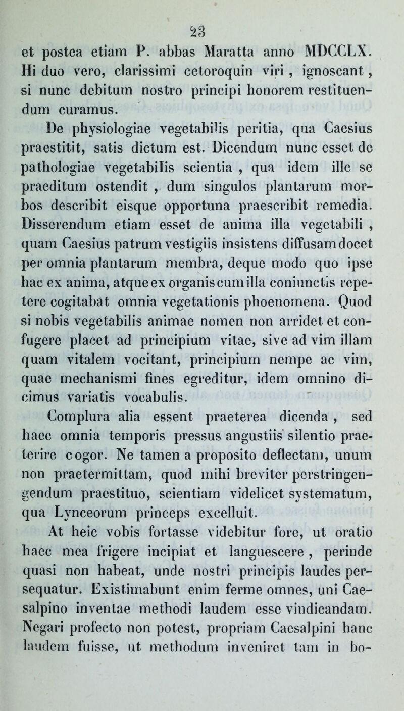 c23 et postea etiam P. abbas Maratta anno MDCCLX. Hi duo vero, clarissimi cetoroquin viri , ignoscant, si nunc debitum nostro principi honorem restituen- dum curamus. De physiologiae vegetabilis peritia, qua Caesius praestitit, satis dictum est. Dicendum nunc esset de pathologiae vegetabilis scientia , qua idem ille se praeditum ostendit , dum singulos plantarum mor- bos describit eisque opportuna praescribit remedia. Disserendum etiam esset de anima illa vegetabili , quam Caesius patrum vestigiis insistens diffusam docet per omnia plantarum membra, deque modo quo ipse hac ex anima, atque ex organis cum illa coniunctis repe- tere cogitabat omnia vegetationis phoenomena. Quod si nobis vegetabilis animae nomen non arridet et con- fugere placet ad principium vitae, sive ad vim illam quam vitalem vocitant, principium nempe ac vim, quae mechanismi fines egreditur, idem omnino di- cimus variatis vocabulis. Complura alia essent praeterea dicenda , sed haec omnia temporis pressus angustiis silentio prae- terire cogor. Ne tamen a proposito deflectam, unum non praetermittam, quod mihi breviter perstringen- gendum praestituo, scientiam videlicet systematum, qua Lynceorum princeps excelluit. At heic vobis fortasse videbitur fore, ut oratio haec mea frigere incipiat et languescere , perinde quasi non habeat, unde nostri principis laudes per- sequatur. Existimabunt enim ferme omnes, uni Cae- salpino inventae methodi laudem esse vindicandam. Negari profecto non potest, propriam Caesalpini hanc laudem fuisse, ut methodum inveniret tam in bo-