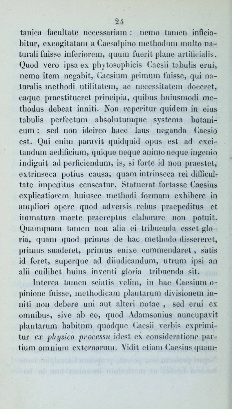 u tanica facultate necessariam : nemo tamen inficia- bitur, excogitatam a Gaesalpino methodum multo na- turali fuisse inferiorem, quum fuerit plane artificialis. Quod vero ipsa ex phytosophicis Caesii tabulis erui, nemo item negabit, Caesium primum fuisse, qui na- turalis methodi utilitatem, ac necessitatem doceret, eaque praestitueret principia, quibus huiusmodi me- thodus debeat inniti. Non reperitur quidem in eius tabulis perfectum absolutumque systema botani- cum : sed non idcirco haec laus neganda Caesio est. Qui enim paravit quidquid opus est ad exci- tandum aedificium, quique neque animo neque ingenio indiguit ad perficiendum, is, si forte id non praestet, extrinseca potius causa, quam intrinseca rei difficul- tate impeditus censeatur. Statuerat fortasse Caesius explicatiorem huiusce methodi formam exhibere in ampliori opere quod adversis rebus praepeditus et immatura morte praereptus elaborare non potuit. Quamquam tamen non alia ei tribuenda esset glo- ria, quam quod primus de hac methodo dissereret, primus suaderet, primus enixe commendaret, satis id foret, superque ad diiudicandum, utrum ipsi an alii cuilibet huius inventi gloria tribuenda sit. Interea tamen sciatis velim, in hac Caesium o- pinione fuisse, methodicam plantarum divisionem in- niti non debere uni aut alteri notae , sed erui ex omnibus, sive ab eo, quod Adamsonius nuncupavit plantarum habitnm quodque Caesii verbis exprimi- tur ex physico processu idest ex consideratione par- tium omnium externarum. Vidit etiam Caesius quam-