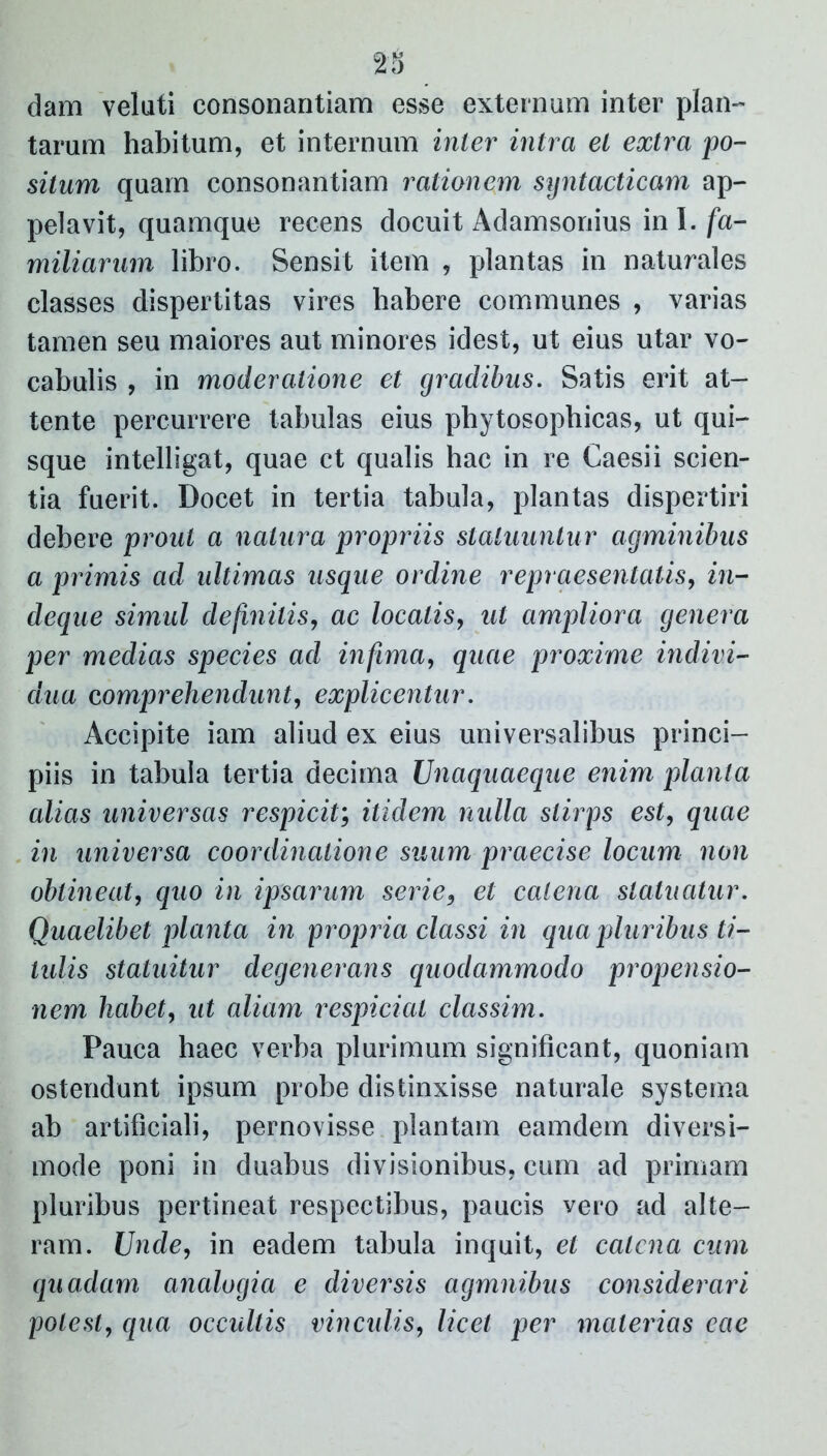 dam veluti consonantiam esse externam inter plan- tarum habitum, et internum inter intra et extra po- situm quam consonantiam rationem syntacticam ap- pelavit, quamque recens docuit Adamsonius ini./a- miliarum libro. Sensit item , plantas in naturales classes dispertitas vires habere communes , varias tamen seu maiores aut minores idest, ut eius utar vo- cabulis , in moderatione et gradibus. Satis erit at- tente percurrere tabulas eius phytosophicas, ut qui- sque intelligat, quae ct qualis hac in re Caesii scien- tia fuerit. Docet in tertia tabula, plantas dispertiri debere prout a natura propriis statuuntur agminibus a primis ad ultimas usque ordine repraesentatis, in- deque simul definitis, ac locatis, ut ampliora genera per medias species ad infima, quae proxime indivi- dua comprehendunt, explicentur. Accipite iam aliud ex eius universalibus princi- piis in tabula tertia decima Unaquaeque enim planta alias universas respicit; itidem nulla stirps est, quae in universa coordinatione suum praecise locum non obtineat, quo in ipsarum serie3 et catena statuatur. Quaelibet planta in propria classi in qua pluribus ti- tulis statuitur degenerans quodammodo propensio- nem habet, ut aliam respiciat classim. Pauca haec verba plurimum significant, quoniam ostendunt ipsum probe distinxisse naturale systema ab artificiali, pernovisse plantam eamdem diversi- mode poni in duabus divisionibus, cum ad primam pluribus pertineat respectibus, paucis vero ad alte- ram. Unde, in eadem tabula inquit, et catena cum quadam analogia e diversis agmnibus considerari potest, qua occultis vinculis, licet per materias eae