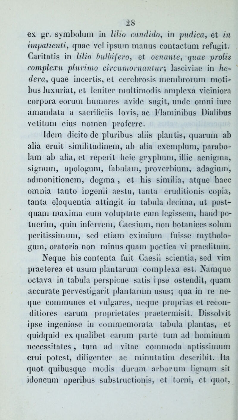 ex gr. symbolum in lilio candido, in pudica, et in impatienti, quae vel ipsum manus contactum refugit. Caritatis in lilio bulbi fero, et oenante, quae prolis complexu plurimo circumoruantur; lasciviae in he- dera, quae incertis, et cerebrosis membrorum moti- bus luxuriat, et leniter multimodis amplexa viciniora corpora eorum humores avide sugit, unde omni iure amandata a sacrificiis Io vis, ac Flaminibus Dialibus vetitum eius nomen proferre. Idem dicito de pluribus aliis plantis, quarum ab alia eruit similitudinem, ab alia exemplum, parabo- lam ab alia, et reperit heic gryphum, illic aenigma, signum, apologum, fabulam, proverbium, adagium, admonitionem, dogma , et his similia, atque haec omnia tanto ingenii aestu, tanta eruditionis copia, tanta eloquentia attingit in tabula decima, ut post- quam maxima cum voluptate eam legissem, haud po- tuerim, quin inferrem, Caesium, non botanices solum peritissimum, sed etiam eximium fuisse mytholo- gum, oratoria non minus quam poetica vi praeditum. Neque his contenta fuit Caesii scientia, sed vim praeterea et usum plantarum complexa est. Namque octava in tabula perspicue satis ipse ostendit, quam accurate pervestigarit plantarum usus; qua in re ne- que communes et vulgares, neque proprias et recon- ditiores earum proprietates praetermisit. Dissolvit ipse ingeniose in commemorata tabula plantas, et quidquid ex qualibet earum parte tum ad hominum necessitates, tum ad vitae commoda aptissimum erui potest, diligenter ac minutatim describit. Ita quot quibusque modis durum arborum lignum sit idoneum operibus substructionis, et torni, et. quot,