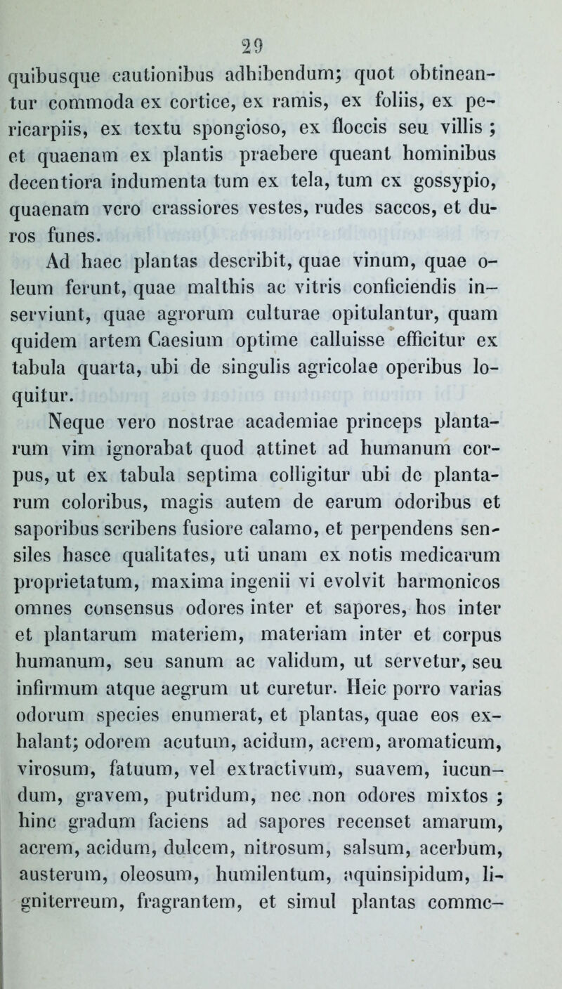 quibusque cautionibus adhibendum; quot obtinean- tur commoda ex cortice, ex ramis, ex foliis, ex pe- ricarpiis, ex textu spongioso, ex floccis seu villis ; et quaenam ex plantis praebere queant hominibus decentiora indumenta tum ex tela, tum cx gossypio, quaenam vero crassiores vestes, rudes saccos, et du- ros funes. Ad haec plantas describit, quae vinum, quae o- leum ferunt, quae malthis ac vitris conficiendis in- serviunt, quae agrorum culturae opitulantur, quam quidem artem Caesium optime calluisse efficitur ex tabula quarta, ubi de singulis agricolae operibus lo- quitur. Neque vero nostrae academiae princeps planta- rum vim ignorabat quod attinet ad humanum cor- pus, ut ex tabula septima colligitur ubi de planta- rum coloribus, magis autem de earum odoribus et saporibus scribens fusiore calamo, et perpendens sen- siles hasce qualitates, uti unam ex notis medicarum proprietatum, maxima ingenii vi evolvit harmonicos omnes consensus odores inter et sapores, hos inter et plantarum materiem, materiam inter et corpus humanum, seu sanum ac validum, ut servetur, seu infirmum atque aegrum ut curetur. Heic porro varias odorum species enumerat, et plantas, quae eos ex- halant; odorem acutum, acidum, acrem, aromaticum, virosum, fatuum, vel extractivum, suavem, iucun- dum, gravem, putridum, nec non odores mixtos ; hinc gradum faciens ad sapores recenset amarum, acrem, acidum, dulcem, nitrosum, salsum, acerbum, austerum, oleosum, humilentum, aquinsipidum, li- gniterreum, fragrantem, et simul plantas comme-