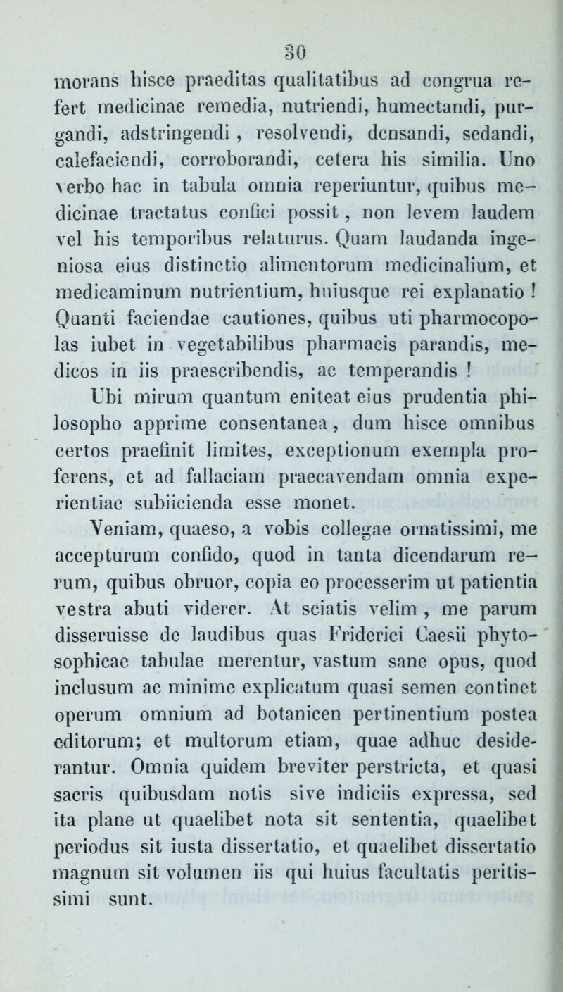 morans hisce praeditas qualitatibus ad congrua re- fert medicinae remedia, nutriendi, humectandi, pur- gandi, adstringendi , resolvendi, densandi, sedandi, calefaciendi, corroborandi, cetera his similia. Uno verbo hac in tabula omnia reperiuntur, quibus me- dicinae tractatus confici possit, non levem laudem vel bis temporibus relaturus. Quam laudanda inge- niosa eius distinctio alimentorum medicinalium, et medicaminum nutrientium, huiusque rei explanatio ! Quanti faciendae cautiones, quibus uti pharmocopo- las iubet in vegetabilibus pharmacis parandis, me- dicos in iis praescribendis, ac temperandis ! Ubi mirum quantum eniteat eius prudentia phi- losopho apprime consentanea, dum hisce omnibus certos praefinit limites, exceptionum exempla pro- ferens, et ad fallaciam praecavendam omnia expe- rientiae subiicienda esse monet. Veniam, quaeso, a vobis collegae ornatissimi, me accepturum confido, quod in tanta dicendarum re- rum, quibus obruor, copia eo processerim ut patientia vestra abuti viderer. At sciatis velim , me parum disseruisse de laudibus quas Friderici Caesii phyto- sophicae tabulae merentur, vastum sane opus, quod inclusum ac minime explicatum quasi semen continet operum omnium ad botanicen perlinentium postea editorum; et multorum etiam, quae adhuc deside- rantur. Omnia quidem breviter perstricta, et quasi sacris quibusdam notis sive indiciis expressa, sed ita plane ut quaelibet nota sit sententia, quaelibet periodus sit iusta dissertatio, et quaelibet dissertatio magnum sit volumen iis qui huius facultatis peritis— simi sunt.