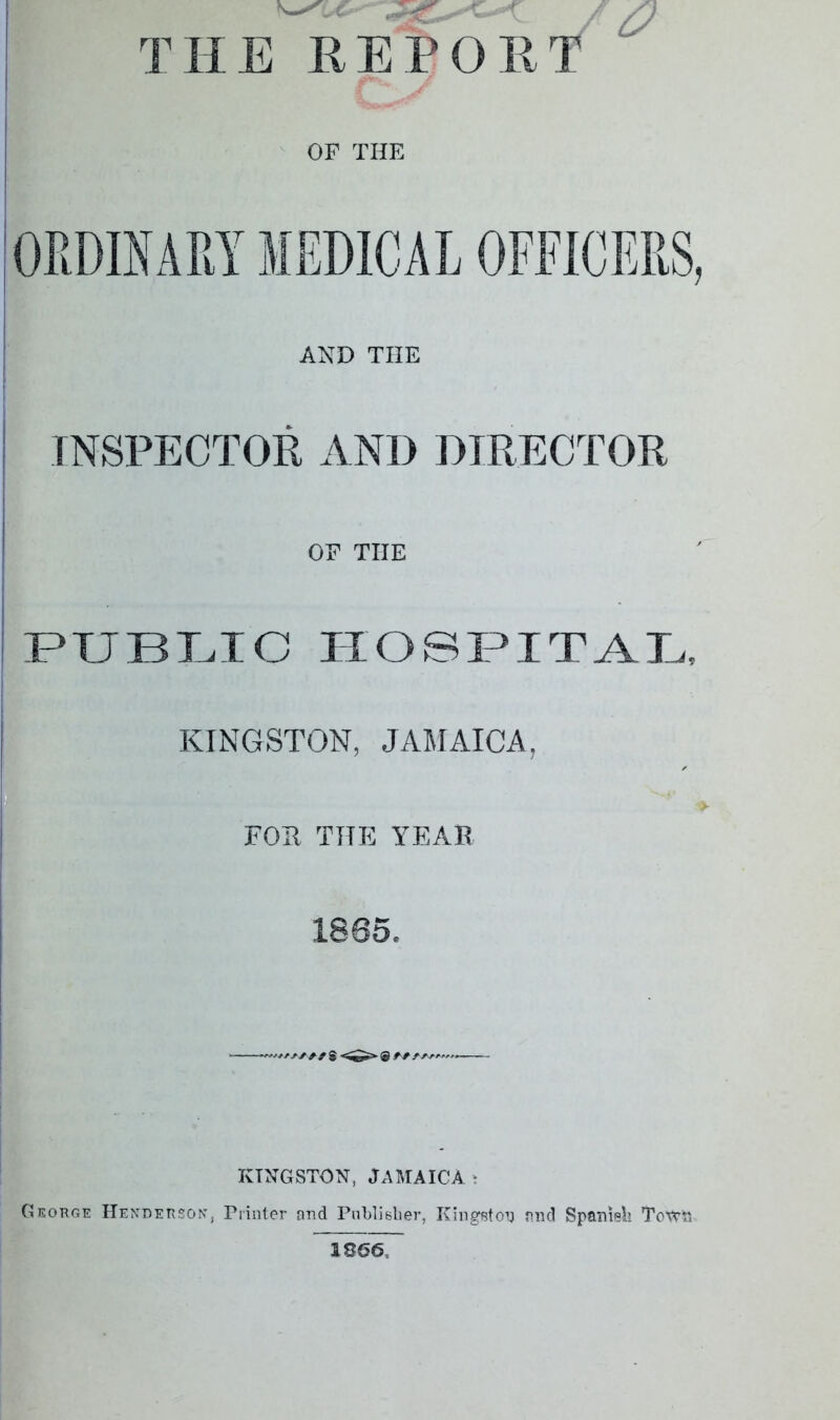 THE REPOET ^ OF THE ORDINARY MEDICAL OFFICERS, AND THE INSPECTOR AND DIRECTOR OF THE PUBIHC ITOST>ITAE, KINGSTON, JAMAICA, FOU THE YEAB 1865. KINGSTON, Jamaica t George Henderson, Printer ond Pnblislier, Kingston find SpaDisli TotrR 1866,