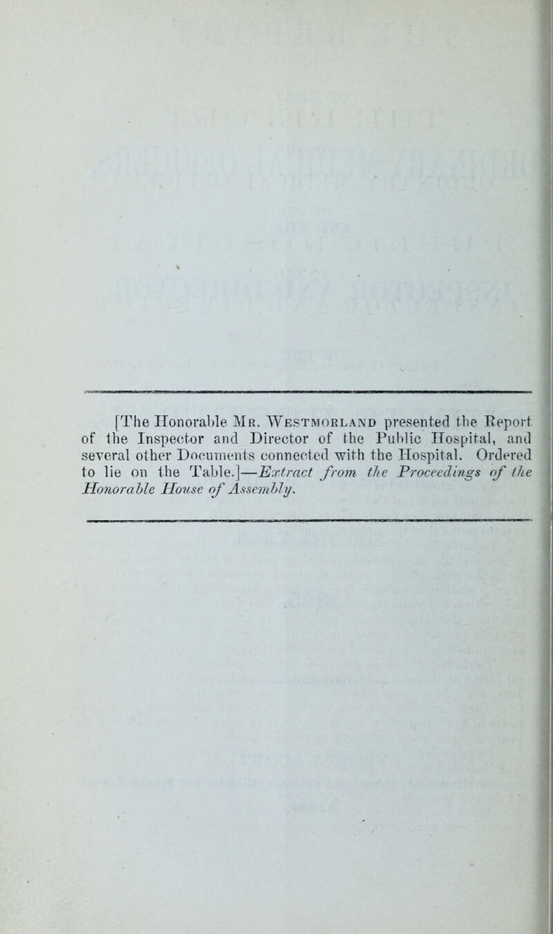 [The IIonoral)le Mr. Westmorland presented the Eeport of the Inspector and Director of the Public Hospital, and several other Documents connected with the Hospital. Ordered to lie on the Table.]—Extract from the Proceedings of the Honorable House of Assembly.