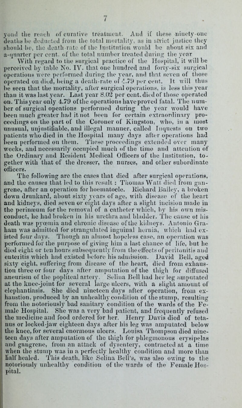 yoml tlie rench of curative treatuieiit. And if tliese ninety-one deatlial)e d(‘iluett;d from tlie total mortalit3% as in bh’iet justice they should hcj tlie death rate of tlie Institution would he about six and a-qnarter per cent, of tin* total number treated duriui^ the year With reg-ard to tiie surgical practice of tlie Hospital, it will be perceived b}' table No. IV. that one hundred aud forty-six surgical operations W('re porrornied during the year, and that seven of those operated on died, being a death-rate of d.79 percent. It will thus lie seen that the mortality, after surgical operations, is less this year than it was last year. Last year 8.02 per cent, died of those operated on. Tliisyear only 4.79 ofthe operations haveproved fatal. The num- ber of surgical opeations performed during the year would have been much greater had it not been for certain extraordinary pro- ceedings on the part of the Coroner of Kingston, who, in a most unusual, unjustifiable, and illegal manner, called Inquests on two , patients who died in the Hospital many days after operations had lieen performed on them. These proceedings extended over many weeks, and necessarily occupied much of the time and attention of the Ordinary and Resident Medical Officers of the Institution, to- gether with that of the dresser, the nurses, and other subordinate officers. The following arc the cases that died after surgical operations, I and the causes that led to this result : Thomas Watt died from gan- I grene, after an operation for hoematocle. Richard Bailey, a broken i down drunkard, about sixty years of age, with disease of the heart and kidneys, died seven or eight days after a slight incision made in i the perinseum for the removal of a catheter which, b} his own mis- conduct, he had broken in his urethra and bladder. The cause ot his death was pycemia and chronic disease ofthe kidneys. Antonio Gra- ham was admitted for stranguhited inguinal hernia, which had ex- i isted four days. Though an almost hopeless case, an operation was performed for the purpose of giving him a last cliance of life, but he died eight or ten hours subsequently from theeffeetsof peritonitis and enteritis which had existed before his admission. David Bell, aged sixty eight, suffering from disease of the heart, died from exhaus- !tion three or four days after amputation of the tliigh for diffused aneurism of tlie popliteal artery. Selina Bell had her leg amputated at the knee-joint for several large ulcers, with a slight amount of I elephantiasis. She died nineteen days after operation, from ex- I haustion, produced by an unliealthy condition of the stump, resulting I from the notoriously bad sanitary condition of the wards of the Fe- j male Hospital. She was a very bad patient, and frequently refused the medicine and food ordered for her. Henry Davis died of teta- nus or locked-jaw eighteen days after his leg was amputated below the knee, for several enormous ulcers, Louisa Thompson died nine- teen days after amputation of the thigh for phlegmonous erysipelas and gangrene, from an attack of dysentery, contracted at a time when the stump was in a perfectly health} condition and more than half healed. This death, like .Selina Bell’s, was also owing to the notoriously unhealthy condition of the wards of the Female Hos- pital.