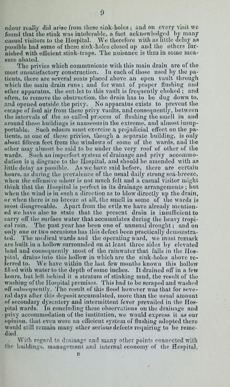 oilour really did an’se from these sink-holes ; and on every visit we found that the stink was intolerable, a fact acknowledged by many casual visitors to the Hospital. We therefore with as little delay as possible had some of these sink-holes closed up and the others fur- nished with efficient stink-traps. The nuisance is thus in some mea- sure abated. The privies which communicate with this main drain are of the most unsatisfactory construction. In each of those used by the pa- tients, there are several seats placed above an open vault through whicli the main drain runs; and for want of proper flushing and other apparatus, the out-let to this vault is fre(|[uently choked ; and often, to remove the obstruction, the drain has to be dug down to, and opened outside the privy. No apparatus exists to prevent the escape of foul air from these privy vaults, and consequently, between the intervals of the so called process of flushing the smell in and around these buildings is nauseous in the extreme, and almost insup- portable. Such odours must exercise a prejudicial effect on the pa- tients, as one of these privies, though a separate building, is only about fifteen feet from the windows of some of the wards, and the other may almost be said to be under the very roof of other of the wards. Such an imperfect system of drainage and privy accommo- dation is a disgrace to the Hospital, aud should be amended with as little delay as possible. As we have said before, there are certain hours, as during the ])revalence of the usual daily strong sea-breeze, when the offensive odour is not much felt aud a casual visitor might think that the Hospital is perfect in its drainage arrangements ; but when the wind is in such a direction as to blow directly up the drain, or when there is no breeze at all, the smell in some of the wards is most disagreeable. Apart from the evils we have already mention- ed we have alse to state that the present drain is insufficient to carry off the surface water that accumulates during the heavy tropi- cal rain. The past year has been one of unusual drought; and on only one or tw o occasions has this defect been practically demonstra- ted. The medical wards and the operating ward, we must remark are built in a hollow surrounded on at least three sides by elevated land and consequenlly most of the raiinvater that falls in the Hos- pital, drains into this hollow in which are the sink-holes above re- ferred to. We have within the last few months know n this hollow filled with water to the depth of some inches. It drained off in a few hours, but left behind it a stratum of stinking mud, the result of the washing of the Hospital premises. This had to be scraped and w^ashed off subsequently. The result of this flood however was that for seve- ral days after this deposit accumulated, more than the usual amount of secondary dysentery and intermittent fever prevailed in the Hos- pital wards. In concluding these observations on the drainage and privy accommodation of the institution, we would express it as our opinion, that even were an efficient system of flushing adopted there would still remain many other serious defects requiring to be reme- died Vvith regard to drainagf' and many other points connected with the buildings, management and internal economy of the Hospital, n