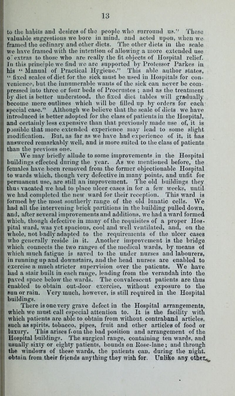 I j to the habits and desires of the people who sniTOiiiid us.” These i valuable suggestious we bore in mind, and acted upou, wheu we j framed the ordinary and otlier diets. The other diets in the scale [I we have framed with the intention of allowing a more extended use f o ’ extras to those who are really the fit objects of Hospital relief. ') In this principle we find we arc supported by Professor Parkes in I his “ Manual of Practical Hygiene.” This able author states, I ” fixed scales of diet for the sick must be used in Hospitals for con- !| veniencp, but the innumerable wants of the sick can never be com- d pressed into three or four beds of Procrustes ; and as the treatment j(| by diet is better understood, the fixed diet tables will gradually *1 become mere outlines which will be filled up by orders for each HI special case.” Although we believe that the scale of diets we have i| introduced is better adopted for the class of patients in the Hospital, ^ and certainly less expensive than that previously made use of, it is : possible that more extended experience may lead to some slight ; modification. But, as far as we have had experience of it, it has I answered remarkably well, and is more suited to the class of patients than the previous one. I We may briefly allude to some improvements in the Hospital i buildings effected during the year. As we mentioned before, the ! females have been removed from the former objectionable Hospital I to wards which, though very defective in many points, and unfit for I permanent use, are still an improvement. The old buildings they thu^ vacated we had to place ulcer cases in for a few weeks, until |j we had completed the new ward for their reception. This ward is »i formed by the most southerly range of the old lunatic cells. We il had all the intervening brick partitions in the building pulled down, I and, after several improvements and additions, we had a ward formed j which, though defective in many of the re(|uisites of a proper lies* i pital ward, was yet spacious, cool and well ventilated, and, on the whole, not badly adapted to the requirements of the ulcer cases who generally reside in it. Another improvement is the bridge ' which connects the two ranges of the medical wards, by means of which much fatigue is saved to the under nurses and labourers, I in running up and downstairs, and the head nurses are enabled to i exercise a much stricter supervision over the patients. We have had a stair built in each range, leading from the verandah into the I paved space below the wards. The convalescent patients are thus : enabled to obtain out-door exercise, without exposure to the I sun or rain. Very much, however, is still required in the Hospital I buildings. There is one very grave defect in the Hospital arrangements, I which we must call especial attention to. It is the facility with I which patients are able to obtain from without contraband articles, i such as spirits, tobacco, pipes, fruit and other articles of food or I luxury. This arises f'Orn the bad position and arrangement of the I Hospital buildings. The surgical range, containing ten wards, and I usually sixty or eighty patients, bounds on Hose-lane; and through I the windows of these wards, the patients cau, during the night, I obtain from their fri,ends anything they wish for. Unlike any othen^