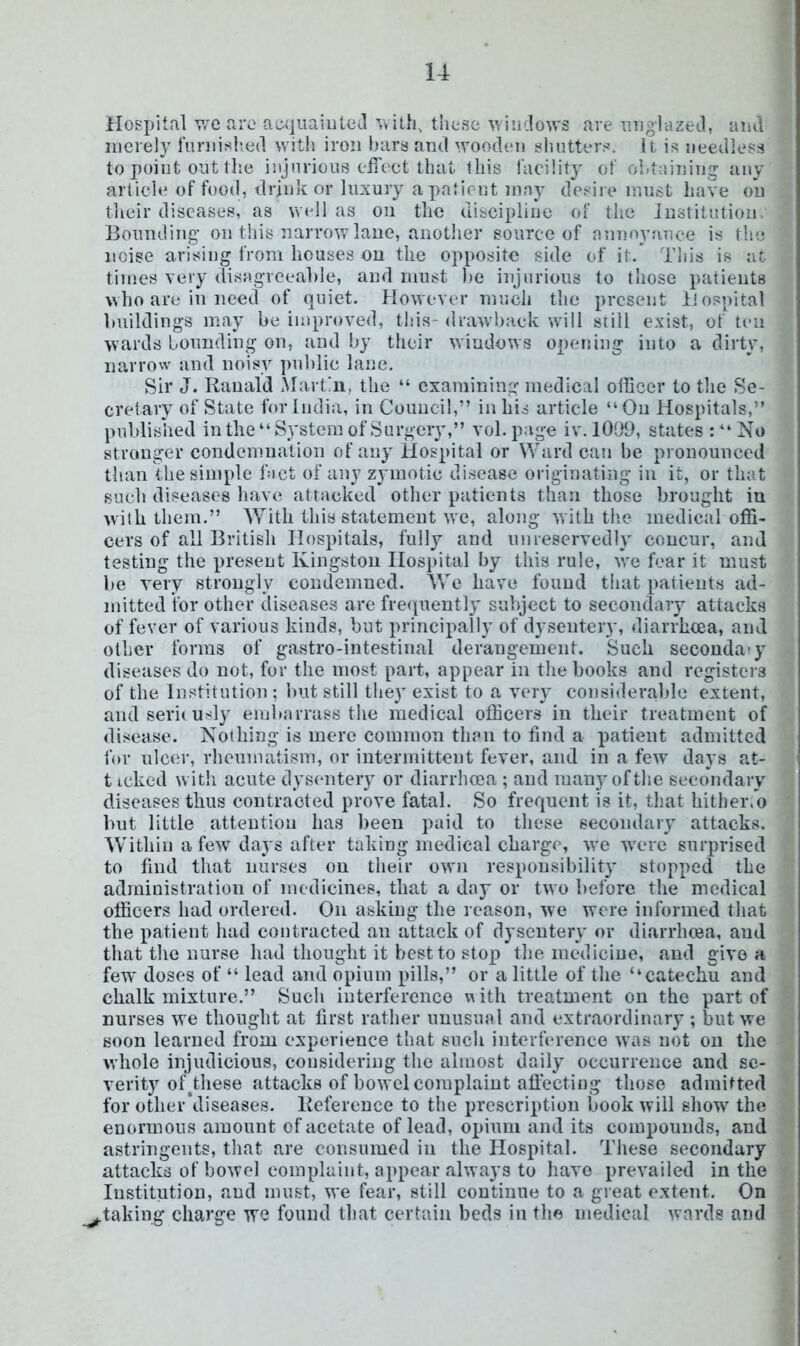 Hospital v:e aro ac-quaiiitol these windows are iiiiglazed, aiul merely fnrnislied witli iron bars and wooden shutters. It is needless to point out tlie injurious eiTect that this facility of obtaining any articde of food, drjiik or luxury a patient may desire must have on their diseases, as well as on the discipline of the Jnstitutioii, Bounding- on this narrow lane, another source of annoyance is the noise arising from houses on the opposite side of it. This is at times very disagreeable, and must )»e injurious to those patients who are in need of quiet. However much tlie present Hospital buildings may be improved, this- drawback will still exist, of ten wards bounding on, and by their windows opening into a dirty, narrow and noisy pnhlie lane. Sir J. Ranald Martni, the “ examining medical officer to the Se- cretary of State for India, in Council,” in his article “On Hospitals,” published in the “System of Surgery,” vol.page iv. 1009, states : “ No stronger condemnation of any Hospital or Ward can be pronounced than the simple bict of any zj inot.ie disease originatijig in it, or that such diseases have attacked other patients than those brought in with them.” With this statement we, along with tlie medical offi- cers of all Britisli Hospitals, fully and nmeservedly concur, and testing the present Kingston IIosi)ital by this rule, we fear it must be very strongly condemned. We have found that patients ad- mitted for other diseases are fre(|iiently subject to secondary attacks of fever of various kinds, but principally of dysenter}’, diarrhoea, and other forms of gastro-intestinal derangement. Such secondary diseases do not, for the most part, appear in the books and registers of the Institution : hut still they exist to a very consideralde extent, andseriiusly embarrass the medical officers in their treatment of disease. Nothing is mere common than to find a patient admitted for nlc(U-, rlienmatism, or intermittent fever, and in a few' days at- t icked with acute dysentery or diarrhoea ; and man3M)fthe secondary diseases thus contracted prove fatal. So frequent is it, that hither.o but little attention has been paid to tliese secondary attacks. Within a few daj s after taking medical charge, we were surprised to find that nurses on their own responsibility stopped the administration of medicines, that a day or two before the medical officers had ordered. On asking the reason, we were informed tliat the patient had contracted an attack of dyseuterv or diarrluea, and that tlie nurse had thought it best to stop the medicine, and give a few doses of “ lead and opium pills,” or a little of tlie “catechu and chalk mixture.” Such interference uith treatment on the part of nurses we thought at first rather unusual and extraordinary ; but we soon learned from experience that such intertereiice was not on the whole injudicious, considering the almost dail^' occurrence and se- verity of^tliese attacks of bowel complaint affecting those admitted for other*cliseases. Reference to the prescription book will show the enormous amount of acetate of lead, opium and its compoinids, and astringents, that are consumed in the Hospital. These secondary attacks of bowel complaint, appear always to liavo prevailed in the Institution, and must, we fear, still continue to a great extent. On ^taking charge we found that certain beds in tlie medical wards and