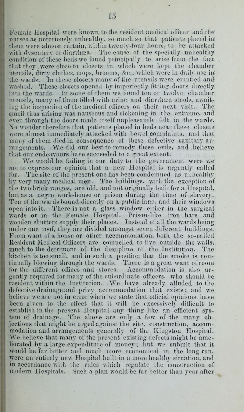 I'ciuiiie Hospital Vvcre known to t1ie resident medical oikeer and the nurses as notoriously nnhcaltliy, so much so that patients placed irt them were almost certain, witliin twenty-four hours, to he attacked with dysentery or diarrlicea. The cause of the specially nnhcaltliy condition of these beds w^e found jirincipally to arise from tlie fact that they .were close to closets in which were kept the chaniher utensils, dirty clothes, mops, brooms, Ac., which were in dail} use in the wards. In these closets many of tlie ntensils were emptied and waslied. These closets opened by imperfectly fitting' doovs directly into the wards. In some of them we found ten or twelve chamber utensils, many of them filled with urine and diarrhoea stools, await- ing the inspection of the medical officers on their next visit. The smell thus arising was nauseous and siekeniug in the extreme, and even through the doors made itself unpleasantly felt in the wards. No wonder therefore that patients placed in beds near these closets were almost immediately attacked with liowel complaints, and that many of them died in consequence of these defective sanitary ar- rangements. We did our best to remedy tliese evils, and believe that onr ende.avours have succeeded to a great extent. AVe would be failing in our duty to the government were we not to express onr opinion that a new Hospital is urgently called for. The site of (he present one has been condemned as nnheaithy by very many medical men. The buildings, with (lie exception of the two brick ranges, are old, and not originally built for a Hospitrd, but as a negro work-house or prison during the time of slavery. Ten of tlie wards lioiind directly on a public lane, and their windows open into it. There is not a gla«s window eitlier in the surgical wards or in the Female Hospital. Prison-like iron bars and wooden shutters supply their places. Instead of all the wards being under one roof, they are divided amongst seven different buildings. From want of a lionse or other accommodation, botli tlie so-called Resident Medical Officers are compelled to live outside the walls, inncli to the detriment of the discipline of the Institution. The kitclien is too small, and in such a position that the smoke is con- tinnall}'blowing through the wards. There is a great want of room for the different offices and stori's. Accommodation is also ur- gently required for many of the siihordiuate officers, who should he resident within the Institution. We Iiave already alluded to the defective drainage and privy aceommodation that exists; and we believe we arc not in error when we state tiiat official opinions have been given to the eflect that it will be cxcessivel} difficult to establish in the present Hospital any thing like an efficient sys- tem of drainage. The above are only a few of tlie many <)b- jections that niiglit be urged against the site, const’-uction, accom- modation and arrangements generalh* of the Kingston Hospital. We believe that many of the present existing defects might he ame- liorated by a large expenditure of money; l)ut wo submit that it would be far lictter and much more economical in the long run, were an entirely new Hospital built in a more health}' situation, and in accordance with the rules which regulate tlie construction of modern Hospitals. Such a plan would be far better tlian year after