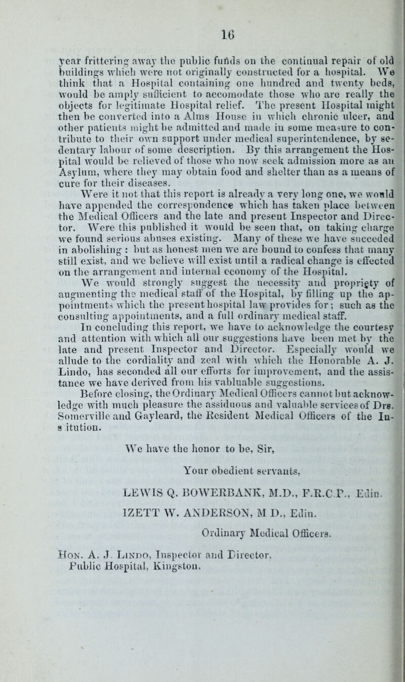 IG year frittering away tlic public fiiUds on the continual repair of old buildings which were not originally constructed for a hospital. We think that a Hospital containing one hundred and twenty beds, would be amply sufiicient to accomodate those who are really the objects for legitimate Hospital relief. The present Hospital might then be converted into a Alms House in wliich chronic ulcer, and other patients might be admitted and made in some measure to con- tribute to their own support under medical superintendence, by se- dentary labour of some description. By this arrangement the Hos- pital would be relieved of those who now seek admission more as an Asylum, where they may obtain food and shelter than as a means of cure for their diseases. Were it not that this report is already a tery long one, we would have appended the correspondence which has taken place between the Medical Officers and the late and present Inspector and Direc- tor. Were this published it would be seen that, on taking charge we found serious abuses existing. Many of these we have succeded in abolishing : but as honest men we are bound to confess that many still exist, and we believe will exist until a radical change is effected on the arrangement and internal economy of the Hospital. We would strongly suggest the uecessit}' and propriety of augmenting the medical staff of the Hospital, by filling up the ap- pointments which the present hospital law provides for; such as the consulting appointments, and a full ordinary medical staff. In concluding this report, we have to acknowledge the courtesy and attention witli which all our suggestions have been met by the late and present Inspector and Director. Especially would we allude to the cordiality and zeal with which the Honorable A. J. Lindo, has seconded all our efforts for improvement, and the assis- tance we have derived from his vabluable suggestions. Before closing, the Ordinary Medical Officers cannot but acknow- ledge with much pleasure the assiduous and valuable services of Dre. Somerville and Gayleard, the Resident Medical Officers of the lu- s itution. We have the honor to be. Sir, Your obedient servants, LEWIS Q. BOWERBANK, M.D., F.R.C B., Edin. IZETT W. ANDERSON, M D., Edin. Ordinary Medical Officers. Hon. a. ,T. Lindo, Inspector and Edrector. Public Hospital, Kingston.