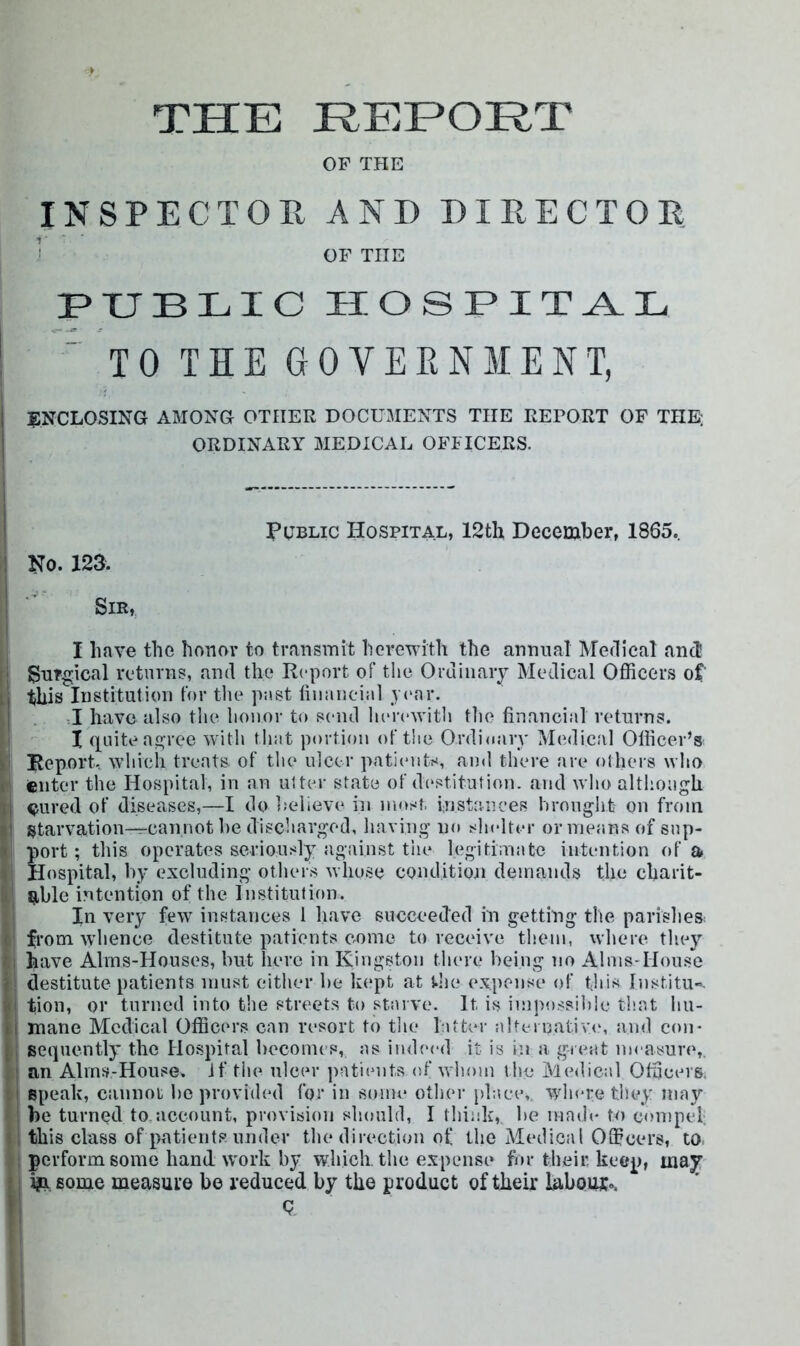 THE JREEOHT OF THE INSPECTOPv AND D I EEC TOE ' OF THE i PUBLIC HOSPITAL '  TO THE GO VEEN ME NT, I iJNCLOSING AMONG OTHER DOCU3IENTS THE REPORT OF THE j ORDINARY MEDICAL OFFICERS. I I I Public Hospital, 12th December, 1865.. \ No. 123. l| ’ Sir, I ... I Have the honor to transmit hcrervith the annual Merlical and SuYgical returns, and the Report of tlie Ordiiiaiy Medical Officers of Ij this Institution for the past tiiiiincial .year. [ . -I have also the honor to send herewith the financial returns. I I quite ao-ree with tliat portion of the Ordioarv Medical Officer’s y Report, which treats of the ulcer patientr^, and there are others who r| filter the Hospital, in an uiter state of d(*stitution. and who although l| ^ured of diseases,—I do believe in most, instances brought on from |l starvation—cannot he discharged, having no shelter or means of sup- t port; this operates seriously against the legitimate intention of a 1 Hospital, by excluding other.s whose conditioti demands the charit- / 9,ble intention of the Institution. In very few instances 1 liave succeeded in getting the parishes: < from whence destitute patients come to receive them, where they I; have Alms-Houses, but here in Kingston tlu're being no Alms-House i destitute patients must either be kept at the expense of this Institu-. Hi tion, or turned into the streets to starve. It is impossible that liu- ii mane Medical Officers can resort to tlie latter alteinativ(‘, and con- {, sequently the Hospital hecoines, as indeed it is in a great imnsure, ' an Alms-House. Jf tiie ulcer patiemts of whom the Medical Officers, M speak, cannot he provided for in some other place,, where the.v may : be turned to,account, provision should, I think, be made to compel; »., this class of patients under the direction of the Medical Officers, to ; perform some hand work by which, the expense for their keep, may i i|a some measure be reduced by the product of their labour., i Q