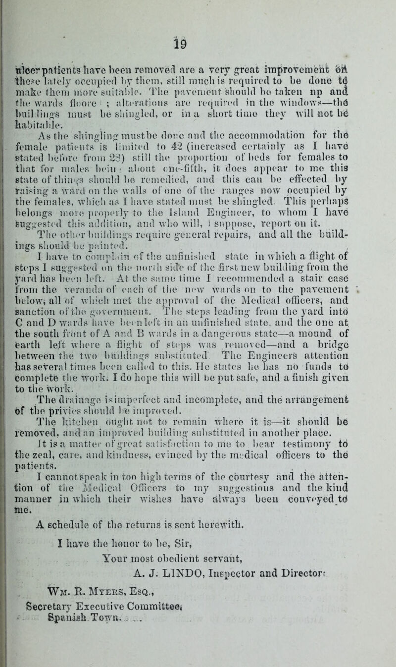 nicer patients have been removefl are a very great improvement oil these hitely occupied ])ytiicm, still much is required to be done tC make them more suitable. The pavement should be. taken np and the wards floore ; alt(‘rations are rc(jiiived in the windows—thC bull lings must be sliingled, or in a short time they will not bC habitable. . As the shingling mustbe done and the accommodation for thC female patients is limited to 42 (increased ct'rtainly as I have stated beibr(‘ from 23) still tlu^ proportion of beds for females to that for males bein ■ about one-filth, it does appear to mo this state of thim^s should be remedied, and this can bo effected by raising a ward on the walls of one of the ranges now occui>icd by I tlie females, which as I have stated must be shingled. Tins perhaps belongs mo!<? ])ro])(Mly to the Island Engineer, to whom I have 'suggest(ul this addition, and who will, 1 suppose, report on it. The othor buildings require general repairs, and all the build- ings should he p:iint(*d. I have to comrliin of the unfinished state in which a flight of steps I suggest(‘d on the norrh sid'e of the first new building from the yard has been left. At tlie same time I recommended a stair case from the v(*randa of each of the new wards on to the pavement hc-iow, all of whieli met the approval of the Medical officers, and sanction oftlu^ government. The steps leading from the yard into C and D wards have hei nleft in an unfinished state, and the one at the south front of A and 13 wards in a dangerous state—a mound of earth left where a flight of steps was removed—and a bridge between the two hnildings substituted The Engineers attention has several times Inuui ealh-d to this. He states he has no funds tn Complete the wmrk. I do hope this will be put safe, aiid a fiuisli given to the work. , Thedrainagve i;^imperfect and incompiete, and the arraugeinent Cf the privies should Ise improved. j The liitchen ought nut to remain where it is—it should be removed, and an inij)roVed building snbstitutc'd in another place. Jt is a matter of great satisfaction to me to bear testimony to the zeal, care, and kindness, evinced by the medical officers to the patients. . I cannot speak in too liigh terms of the courtesy and the atten- I tion of tlie Medical Ofiicers to my suggestions and the kind maimer in which their wnshes have ahvays been conveyed to me. A schedule of the returns is sent herewith. I have the lionor to he. Sir, Your most obedient servant, A. J. LINDO, Inspector and Director- Wm. R. Mteiis, Esq., Secretary Executive Committee* Spanish.Town. : . .