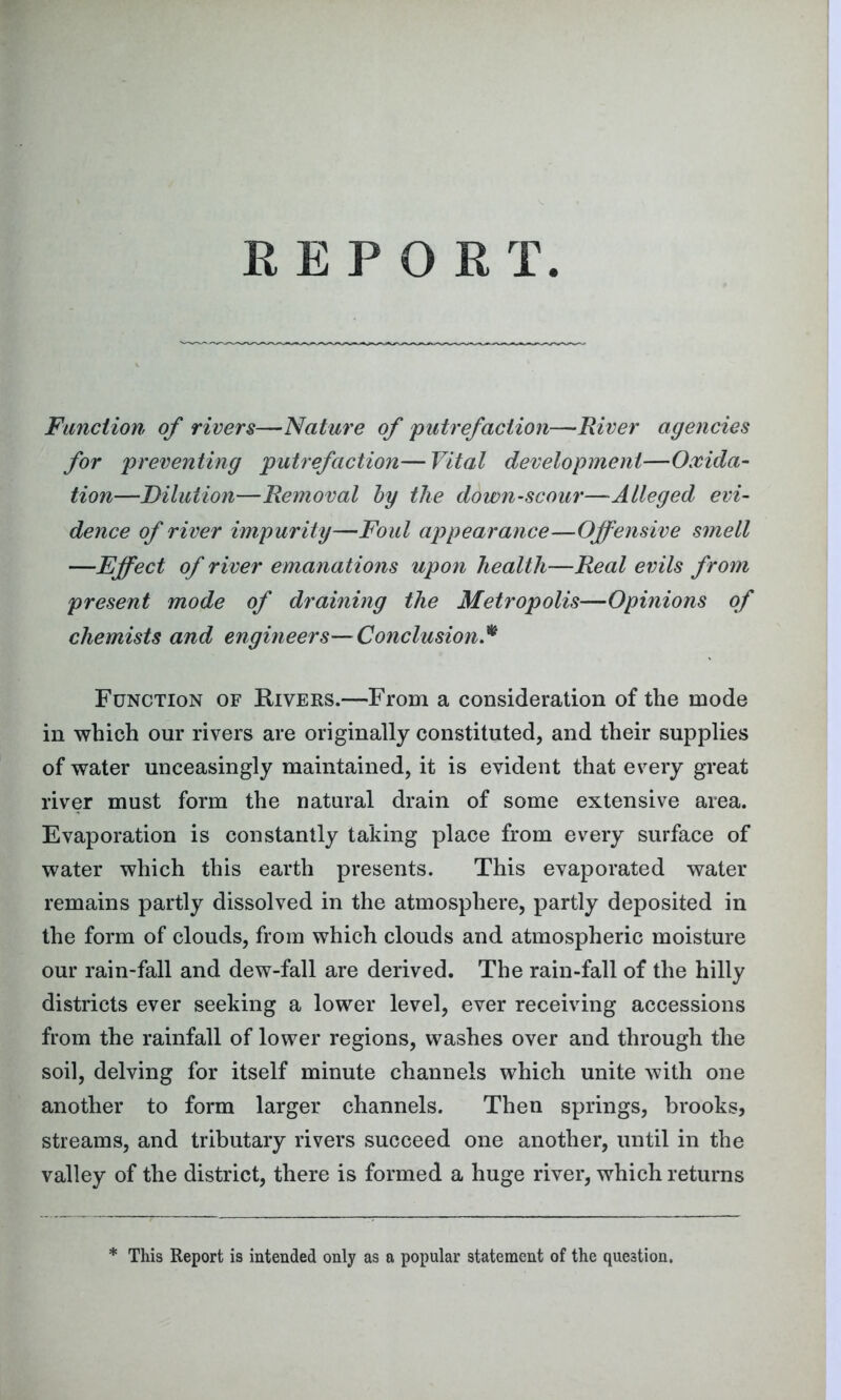 Function of rivers—Nature of putrefaction—River agencies for preventing putrefaction—Vital development—Oxida- tion—Dilution—Removal by the down-scour—Alleged evi- dence of river impurity—Foul appearance—Offensive smell —Effect of river emanations upon health—Real evils from present mode of draining the Metropolis—Opinions of chemists and engineers—Conclusion.* Function of Rivers.—From a consideration of the mode in which our rivers are originally constituted, and their supplies of water unceasingly maintained, it is evident that every great river must form the natural drain of some extensive area. Evaporation is constantly taking place from every surface of water which this earth presents. This evaporated water remains partly dissolved in the atmosphere, partly deposited in the form of clouds, from which clouds and atmospheric moisture our rain-fall and dew-fall are derived. The rain-fall of the hilly districts ever seeking a lower level, ever receiving accessions from the rainfall of lower regions, washes over and through the soil, delving for itself minute channels which unite with one another to form larger channels. Then springs, brooks, streams, and tributary rivers succeed one another, until in the valley of the district, there is formed a huge river, which returns * This Report is intended only as a popular statement of the question.