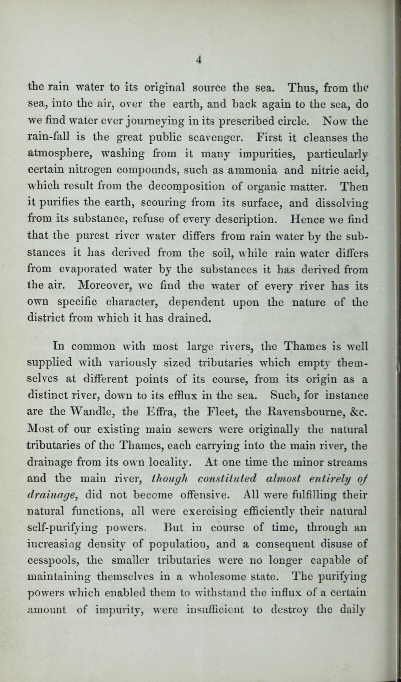 the rain water to its original source the sea. Thus, from the sea, into the air, over the earth, and back again to the sea, do we find water ever journeying in its prescribed circle. Now the rain-fall is the great public scavenger. First it cleanses the atmosphere, washing from it many impurities, particularly certain nitrogen compounds, such as ammonia and nitric acid, which result from the decomposition of organic matter. Then it purifies the earth, scouring from its surface, and dissolving from its substance, refuse of every description. Hence we find that the purest river water differs from rain water by the sub- stances it has derived from the soil, while rain water differs from evaporated water by the substances it has derived from the air. Moreover, we find the water of every river has its own specific character, dependent upon the nature of the district from which it has drained. In common with most large rivers, the Thames is well supplied with variously sized tributaries which empty them- selves at different points of its course, from its origin as a distinct river, down to its efflux in the sea. Such, for instance are the Wan die, the Effra, the Fleet, the Ravensboume, &c. Most of our existing main sewers were originally the natural tributaries of the Thames, each carrying into the main river, the drainage from its own locality. At one time the minor streams and the main river, though constituted almost entirely oj drainage, did not become offensive. All were fulfilling their natural functions, all were exercising efficiently their natural self-purifying powers. But in course of time, through an increasing density of population, and a consequent disuse of cesspools, the smaller tributaries were no longer capable of maintaining themselves in a wholesome state. The purifying powers which enabled them to withstand the influx of a certain amount of impurity, were insufficient to destroy the daily