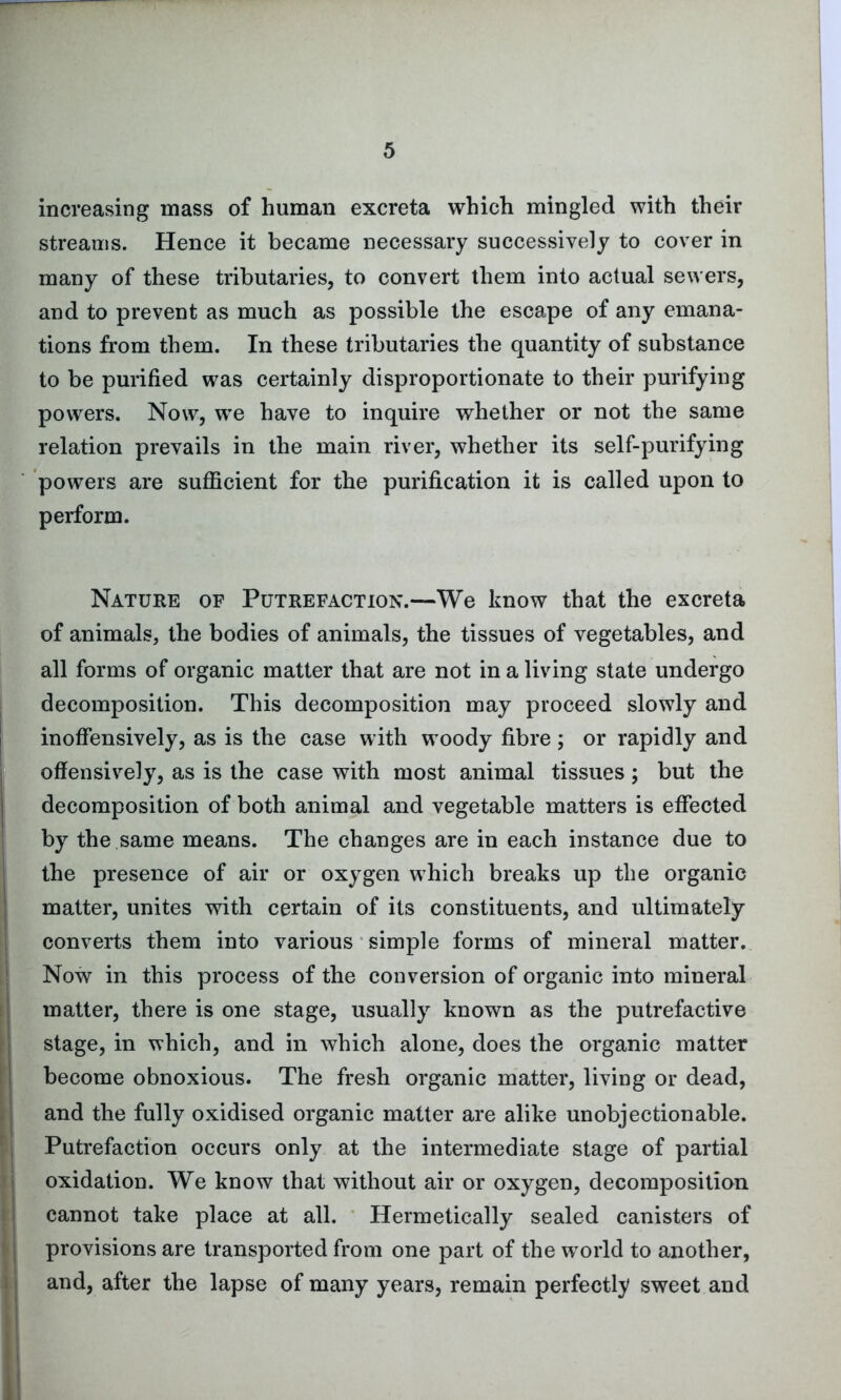 increasing mass of human excreta which mingled with their streams. Hence it became necessary successively to cover in many of these tributaries, to convert them into actual sewers, and to prevent as much as possible the escape of any emana- tions from them. In these tributaries the quantity of substance to be purified was certainly disproportionate to their purifying powers. Now, we have to inquire whether or not the same relation prevails in the main river, whether its self-purifying powers are sufficient for the purification it is called upon to perform. Nature of Putrefaction.—We know that the excreta of animals, the bodies of animals, the tissues of vegetables, and all forms of organic matter that are not in a living state undergo decomposition. This decomposition may proceed slowly and inoffensively, as is the case with woody fibre ; or rapidly and offensively, as is the case with most animal tissues; but the decomposition of both animal and vegetable matters is effected by the same means. The changes are in each instance due to the presence of air or oxygen which breaks up the organic matter, unites with certain of its constituents, and ultimately converts them into various simple forms of mineral matter. Now in this process of the conversion of organic into mineral matter, there is one stage, usually known as the putrefactive stage, in which, and in which alone, does the organic matter become obnoxious. The fresh organic matter, living or dead, and the fully oxidised organic matter are alike unobjectionable. Putrefaction occurs only at the intermediate stage of partial oxidation. We know that without air or oxygen, decomposition cannot take place at all. Hermetically sealed canisters of provisions are transported from one part of the world to another, and, after the lapse of many years, remain perfectly sweet and