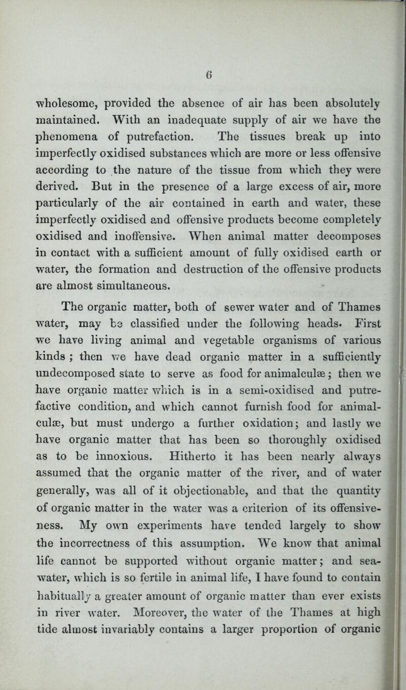 G ■wholesome, provided the absence of air has been absolutely maintained. With an inadequate supply of air we have the phenomena of putrefaction. The tissues break up into imperfectly oxidised substances which are more or less offensive according to the nature of the tissue from which they were derived. But in the presence of a large excess of air, more particularly of the air contained in earth and water, these imperfectly oxidised and offensive products become completely oxidised and inoffensive. When animal matter decomposes in contact with a sufficient amount of fully oxidised earth or water, the formation and destruction of the offensive products are almost simultaneous. The organic matter, both of sewer water and of Thames water, may be classified under the following heads. First we have living animal and vegetable organisms of various kinds ; then we have dead organic matter in a sufficiently undecomposed state to serve as food for animalculae; then we have organic matter which is in a semi-oxidised and putre- factive condition, and which cannot furnish food for animal- culm, but must undergo a further oxidation; and lastly we have organic matter that has been so thoroughly oxidised as to be innoxious. Hitherto it has been nearly always assumed that the organic matter of the river, and of water generally, was all of it objectionable, and that the quantity of organic matter in the water was a criterion of its offensive- ness. My own experiments have tended largely to show the incorrectness of this assumption. We know that animal life cannot be supported without organic matter; and sea- water, which is so fertile in animal life, I have found to contain habitually a greater amount of organic matter than ever exists in river water. Moreover, the water of the Thames at high tide almost invariably contains a larger proportion of organic
