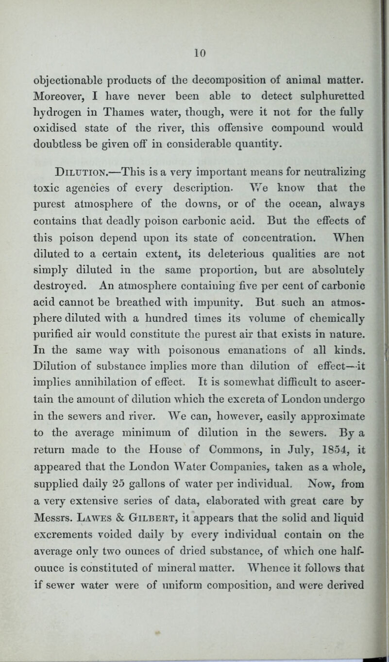 objectionable products of the decomposition of animal matter. Moreover, I have never been able to detect sulphuretted hydrogen in Thames water, though, were it not for the fully oxidised state of the river, this offensive compound would doubtless be given off in considerable quantity. Dilution.—This is a very important means for neutralizing toxic agencies of every description. We know that the purest atmosphere of the downs, or of the ocean, always contains that deadly poison carbonic acid. But the effects of this poison depend upon its state of concentration. When diluted to a certain extent, its deleterious qualities are not simply diluted in the same proportion, but are absolutely destroyed. An atmosphere containing five per cent of carbonic acid cannot be breathed with impunity. But such an atmos- phere diluted with a hundred times its volume of chemically purified air would constitute the purest air that exists in nature. In the same way with poisonous emanations of all kinds. Dilution of substance implies more than dilution of effect—it implies annihilation of effect. It is somewhat difficult to ascer- tain the amount of dilution which the excreta of London undergo in the sewers and river. We can, however, easily approximate to the average minimum of dilution in the sewers. By a return made to the House of Commons, in July, 1854, it appeared that the London Water Companies, taken as a whole, supplied daily 25 gallons of water per individual. Now, from a very extensive series of data, elaborated with great care by Messrs. Lawes & Gilbert, it appears that the solid and liquid excrements voided daily by every individual contain on the average only two ounces of dried substance, of which one half- ouuce is constituted of mineral matter. Whence it follows that if sewer water were of uniform composition, and were derived