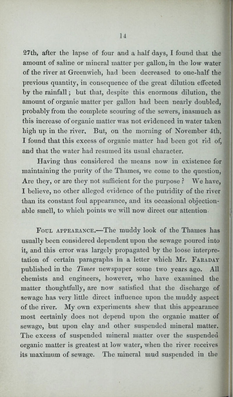27th, after the lapse of four and a half days, I found that the amount of saline or mineral matter per gallon, in the low water of the river at Greenwich, had been decreased to one-half the previous quantity, in consequence of the great dilution effected by the rainfall; but that, despite this enormous dilution, the amount of organic matter per gallon had been nearly doubled, probably from the complete scouring of the sewers, inasmuch as this increase of organic matter was not evidenced in water taken high up in the river. But, on the morning of November 4th, I found that this excess of organic matter had been got rid of, and that the water had resumed its usual character. Having thus considered the means now in existence for maintaining the purity of the Thames, we come to the questiou, Are they, or are they not sufficient for the purpose ? We have, I believe, no other alleged evidence of the putridity of the river than its constant foul appearance, and its occasional objection- able smell, to which points we will now direct our attention Foul appearance.—The muddy look of the Thames has usually been considered dependent upon the sewage poured into it, and this error was largely propagated by the loose interpre- tation of certain paragraphs in a letter which Mr. Faraday published in the Times newspaper some two years ago. All chemists and engineers, however, who have examined the matter thoughtfully, are now satisfied that the discharge of sewage has very little direct influence upon the muddy aspect of the river. My own experiments shew that this appearance most certainly does not depend upon the organic matter of sewage, but upon clay and other suspended mineral matter. The excess of suspended mineral matter over the suspended organic matter is greatest at low water, when the river receives its maximum of sewage. The mineral mud suspended in the