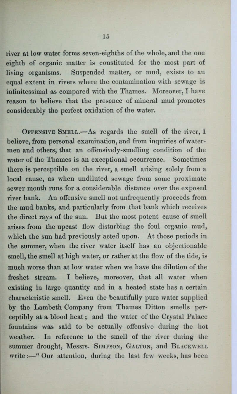 river at low water forms seven-eighths of the whole, and the one eighth of organic matter is constituted for the most part of living organisms. Suspended matter, or mud, exists to an equal extent in rivers where the contamination with sewage is infinitessimal as compared with the Thames. Moreover, I have reason to believe that the presence of mineral mud promotes considerably the perfect oxidation of the water. Offensive Smell.—As regards the smell of the river, I believe, from personal examination, and from inquiries of water- men and others, that an offensively-smelling condition of the water of the Thames is an exceptional occurrence. Sometimes there is perceptible on the river, a smell arising solely from a local cause, as when undiluted sewage from some proximate sewer mouth runs for a considerable distance over the exposed river bank. An offensive smell not unfrequently proceeds from the mud banks, and particularly from that bank which receives the direct rays of the sun. But the most potent cause of smell arises from the upcast flow disturbing the foul organic mud, which the sun had previously acted upon. At those periods in the summer, when the river water itself has an objectionable smell, the smell at high water, or rather at the flow of the tide, is much worse than at low water when we have the dilution of the freshet stream. I believe, moreover, that all water when existing in large quantity and in a heated state has a certain characteristic smell. Even the beautifully pure water supplied by the Lambeth Company from Thames Ditton smells per- ceptibly at a blood heat; and the water of the Crystal Palace fountains was said to be actually offensive during the hot weather. In reference to the smell of the river during the summer drought, Messrs. Simpson, Galton, and Blackwell write:—“ Our attention, during the last few' weeks, has been