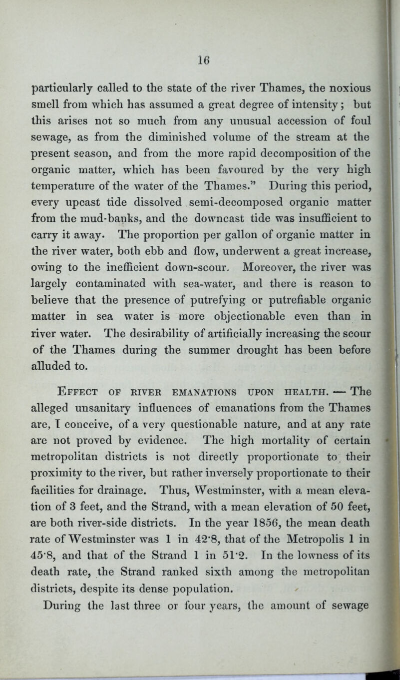 particularly called to the state of the river Thames, the noxious smell from which has assumed a great degree of intensity; but this arises not so much from any unusual accession of foul sewage, as from the diminished volume of the stream at the present season, and from the more rapid decomposition of the organic matter, which has been favoured by the very high temperature of the water of the Thames.” During this period, every upcast tide dissolved semi-decomposed organic matter from the mud-banks, and the downcast tide was insufficient to carry it away. The proportion per gallon of organic matter in the river water, both ebb and flow, underwent a great increase, owing to the inefficient down-scour. Moreover, the river was largely contaminated with sea-water, and there is reason to believe that the presence of putrefying or putrefiable organic matter in sea water is more objectionable even than in river water. The desirability of artificially increasing the scour of the Thames during the summer drought has been before alluded to. Effect of river emanations upon health. — The alleged unsanitary influences of emanations from the Thames are, I conceive, of a very questionable nature, and at any rate are not proved by evidence. The high mortality of certain metropolitan districts is not directly proportionate to their proximity to the river, but rather inversely proportionate to their facilities for drainage. Thus, Westminster, with a mean eleva- tion of 3 feet, and the Strand, with a mean elevation of 50 feet, are both river-side districts. In the year 1856, the mean death rate of Westminster was 1 in 42*8, that of the Metropolis 1 in 45’8, and that of the Strand 1 in 51*2. In the lowness of its death rate, the Strand ranked sixth among the metropolitan districts, despite its dense population. During the last three or four years, the amount of sewage