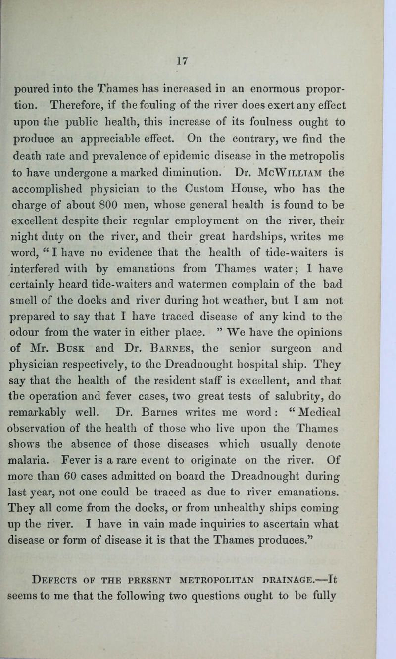 poured into the Thames has increased in an enormous propor- tion. Therefore, if the fouling of the river does exert any effect upon the public health, this increase of its foulness ought to produce an appreciable effect. On the contrary, we find the death rate and prevalence of epidemic disease in the metropolis to have undergone a marked diminution. Dr. McWilltam the accomplished physician to the Custom House, who has the charge of about 800 men, whose general health is found to be excellent despite their regular employment on the river, their night duty on the river, and their great hardships, writes me word, “ I have no evidence that the health of tide-wTaiters is interfered with by emanations from Thames water; 1 have certainly heard tide-waiters and watermen complain of the bad smell of the docks and river during hot weather, but I am not prepared to say that I have traced disease of any kind to the odour from the water in either place. ” We have the opinions of Mr. Busk and Dr. Barnes, the senior surgeon and physician respectively, to the Dreadnought hospital ship. They say that the health of the resident staff is excellent, and that the operation and fever cases, two great tests of salubrity, do remarkably well. Dr. Barnes writes me word: “ Medical observation of the health of those who live upon the Thames shows the absence of those diseases which usually denote malaria. Fever is a rare event to originate on the river. Of more than 60 cases admitted on board the Dreadnought during last year, not one could be traced as due to river emanations. They all come from the docks, or from unhealthy ships coming up the river. I have in vain made inquiries to ascertain what disease or form of disease it is that the Thames produces.” Defects of the present metropolitan drainage.—It seems to me that the following two questions ought to be fully