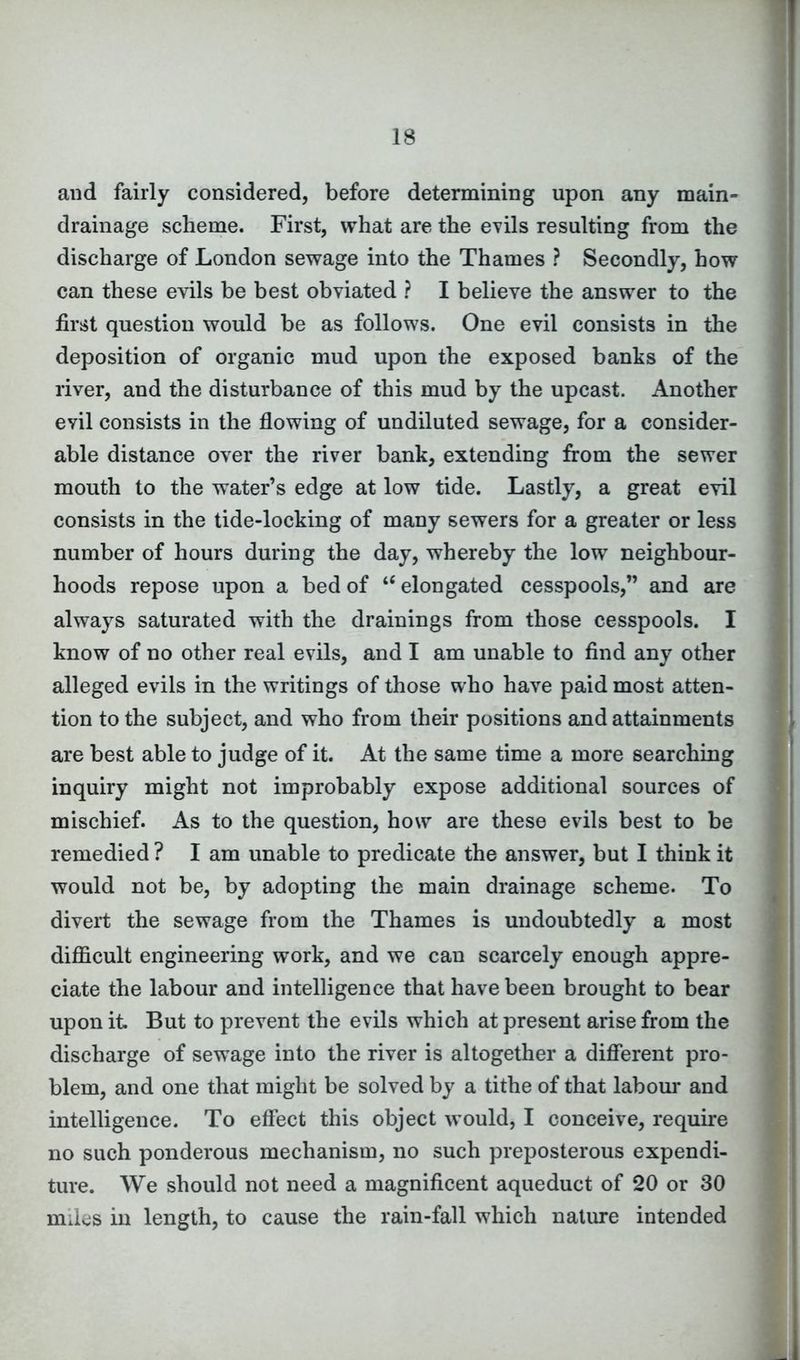 and fairly considered, before determining upon any main- drainage scheme. First, what are the evils resulting from the discharge of London sewage into the Thames ? Secondly, how can these evils be best obviated ? I believe the answer to the first question would be as follows. One evil consists in the deposition of organic mud upon the exposed banks of the river, and the disturbance of this mud by the upcast. Another evil consists in the flowing of undiluted sewage, for a consider- able distance over the river bank, extending from the sewer mouth to the water’s edge at low tide. Lastly, a great evil consists in the tide-locking of many sewers for a greater or less number of hours during the day, whereby the low neighbour- hoods repose upon a bed of u elongated cesspools,” and are always saturated with the drainings from those cesspools. I know of no other real evils, and I am unable to find any other alleged evils in the writings of those who have paid most atten- tion to the subject, and who from their positions and attainments are best able to judge of it. At the same time a more searching inquiry might not improbably expose additional sources of mischief. As to the question, how are these evils best to be remedied ? I am unable to predicate the answer, but I think it would not be, by adopting the main drainage scheme. To divert the sewage from the Thames is undoubtedly a most difficult engineering work, and we can scarcely enough appre- ciate the labour and intelligence that have been brought to bear upon it But to prevent the evils which at present arise from the discharge of sewage into the river is altogether a different pro- blem, and one that might be solved by a tithe of that labour and intelligence. To effect this object would, I conceive, require no such ponderous mechanism, no such preposterous expendi- ture. We should not need a magnificent aqueduct of 20 or 30 miles in length, to cause the rain-fall which nature intended