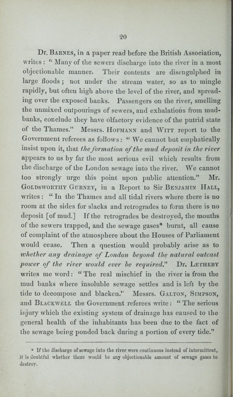 Dr. Barnes, in a paper read before the British Association, writes : “ Many of the sewers discharge into the river in a most objectionable manner. Their contents are disengulphed in large floods ; not under the stream water, so as to mingle rapidly, but often high above the level of the river, and spread- ing over the exposed banks. Passengers on the river, smelling the unmixed outpourings of sewers, and exhalations from mud- banks, conclude they have olfactory evidence of the putrid state of the Thames.” Messrs. Hofmann and Witt report to the Government referees as follows : “ We cannot but emphatically insist upon it, that the formation of the mud deposit in the river appears to us by far the most serious evil which results from the discharge of the London sewage into the river. We cannot too strongly urge this point upon public attention.” Mr. Goldsworthy Gurney, in a Report to Sir Benjamin Hall, writes : “ In the Thames and all tidal rivers where there is no room at the sides for slacks and retrogrades to form there is no deposit [of mud.] If the retrogrades be destroyed, the mouths of the sewers trapped, and the sewage gases* burnt, all cause of complaint of the atmosphere about the Houses of Parliament would cease. Then a question would probably arise as to whether any drainage of London beyond the natural outcast power of the river would ever be required.” Dr. Letheby writes me word: “ The real mischief in the river is from the mud banks where insoluble sewage settles and is left by the tide to decompose and blacken.” Messrs. Galton, Simpson, and Blackwell the Government referees write: “ The serious injury which the existing system of drainage has caused to the general health of the inhabitants has been due to the fact of the sewage being ponded back during a portion of every tide.” * If the discharge of sewage into the river were continuous instead of intermittent, it is doubtful whether there would be any objectionable amount of sewage gases to destroy.