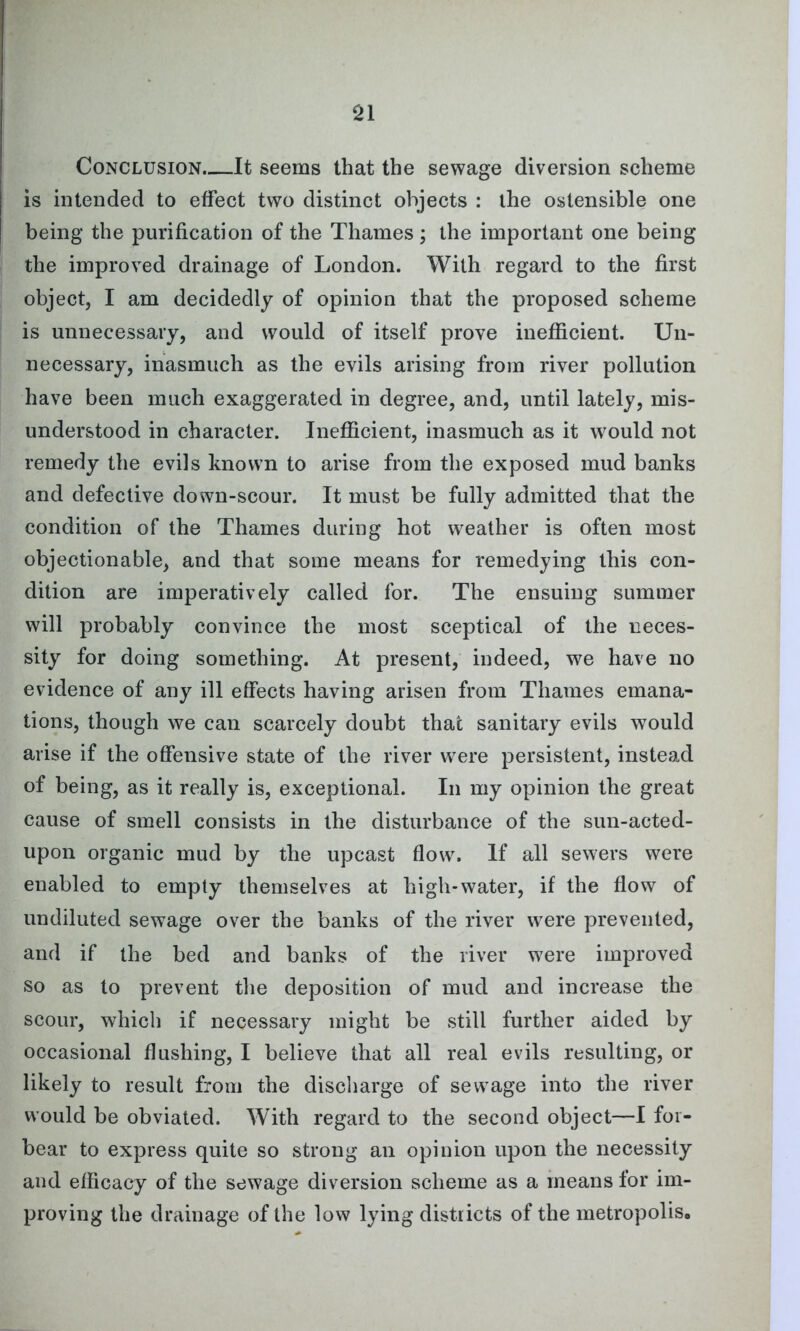 Conclusion. It seems that the sewage diversion scheme is intended to effect two distinct objects : the ostensible one being the purification of the Thames ; the important one being the improved drainage of London. With regard to the first object, I am decidedly of opinion that the proposed scheme is unnecessary, and would of itself prove inefficient. Un- necessary, inasmuch as the evils arising from river pollution have been much exaggerated in degree, and, until lately, mis- understood in character. Inefficient, inasmuch as it would not remedy the evils known to arise from the exposed mud banks and defective down-scour. It must be fully admitted that the condition of the Thames during hot weather is often most objectionable, and that some means for remedying this con- dition are imperatively called for. The ensuing summer will probably convince the most sceptical of the neces- sity for doing something. At present, indeed, we have no evidence of any ill effects having arisen from Thames emana- tions, though we can scarcely doubt that sanitary evils would arise if the offensive state of the river were persistent, instead of being, as it really is, exceptional. In my opinion the great cause of smell consists in the disturbance of the sun-acted- upon organic mud by the upcast flow. If all sewers were enabled to empty themselves at high-water, if the flow of undiluted sewage over the banks of the river were prevented, and if the bed and banks of the river were improved so as to prevent the deposition of mud and increase the scour, which if necessary might be still further aided by occasional flushing, I believe that all real evils resulting, or likely to result from the discharge of sewage into the river would be obviated. With regard to the second object—I for- bear to express quite so strong an opinion upon the necessity and efficacy of the sewage diversion scheme as a means for im- proving the drainage of the low lying districts of the metropolis.