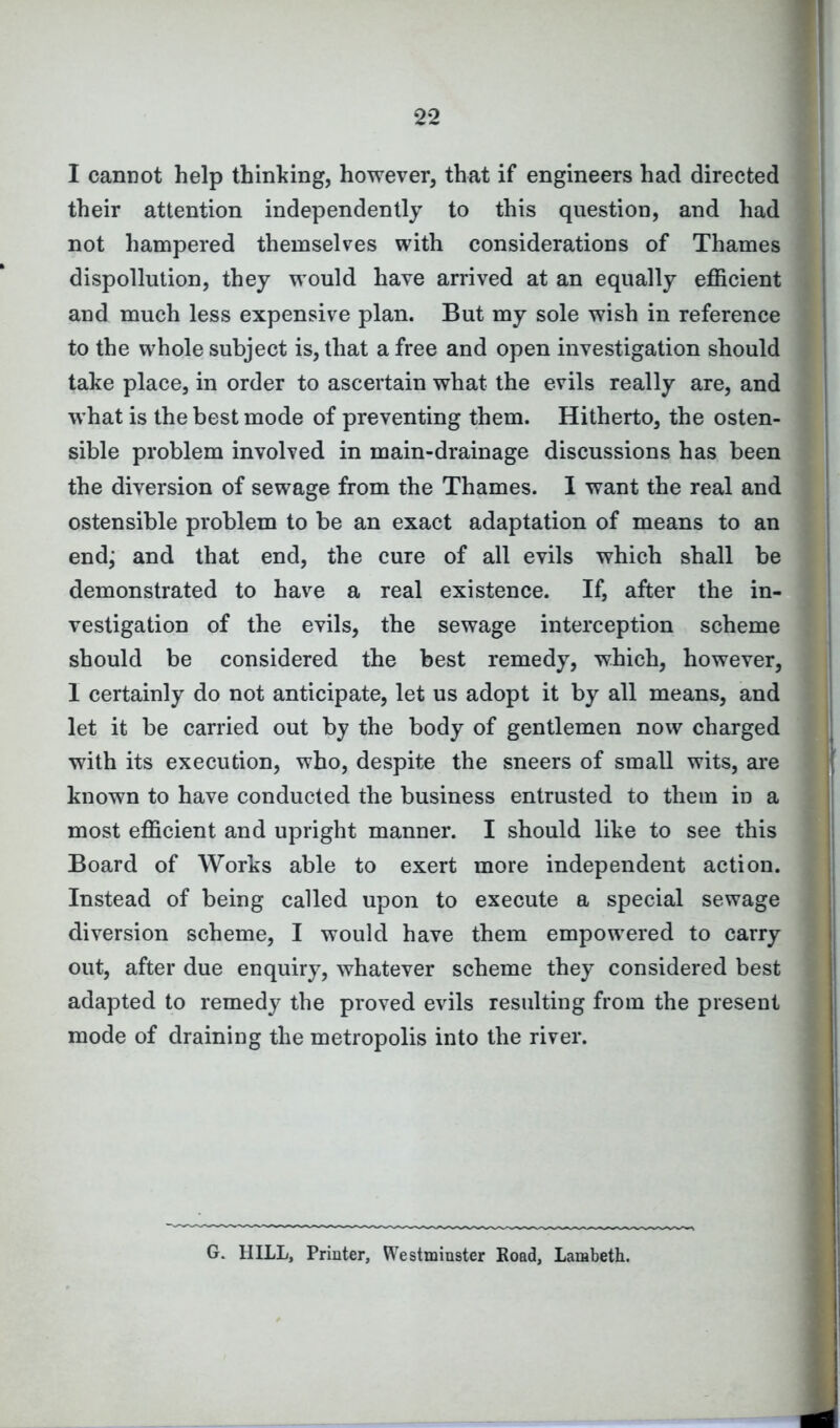 I cannot help thinking, however, that if engineers had directed their attention independently to this question, and had not hampered themselves with considerations of Thames dispollution, they would have arrived at an equally efficient and much less expensive plan. But my sole wish in reference to the whole subject is, that a free and open investigation should take place, in order to ascertain what the evils really are, and what is the best mode of preventing them. Hitherto, the osten- sible problem involved in main-drainage discussions has been the diversion of sewage from the Thames. I want the real and ostensible problem to be an exact adaptation of means to an end; and that end, the cure of all evils which shall be demonstrated to have a real existence. If, after the in- vestigation of the evils, the sewage interception scheme should be considered the best remedy, which, however, 1 certainly do not anticipate, let us adopt it by all means, and let it be carried out by the body of gentlemen now charged with its execution, who, despite the sneers of small wits, are known to have conducted the business entrusted to them in a most efficient and upright manner. I should like to see this Board of Works able to exert more independent action. Instead of being called upon to execute a special sewage diversion scheme, I would have them empowered to carry out, after due enquiry, whatever scheme they considered best adapted to remedy the proved evils resulting from the present mode of draining the metropolis into the river. G. HILL, Printer, Westminster Road, Lambeth.