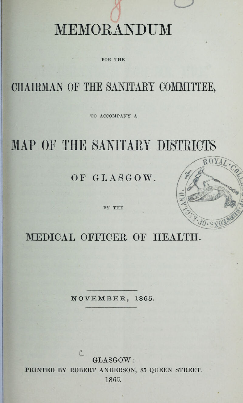 MEMORANDUM FOR THE CHAIRMAN OF THE SANITAM COMMITTEE, TO ACCOMPANY A MAP OF THE SANITARY DISTRICTS OF GLASGOW. MEDICAL OFFICER OF HEALTH. — NOVEMBER, 1865. GLASGOW : PRINTED BY ROBERT ANDERSON, 85 QUEEN STREET.